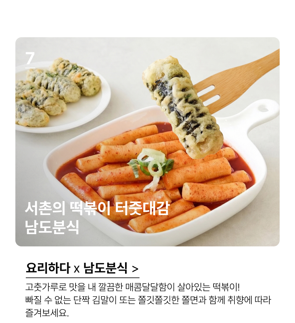 서촌의 떡볶이 터줏대감 남도분식 고춧가루로 맛을 내 깔끔한 매콤달달함이 살아있는 떡볶이! 빠질 수 
없는 단짝 김말이 또는 쫄깃쫄깃한 쫄면과 함께 만나볼 수 있으니 
취향에 따라 즐겨보세요.