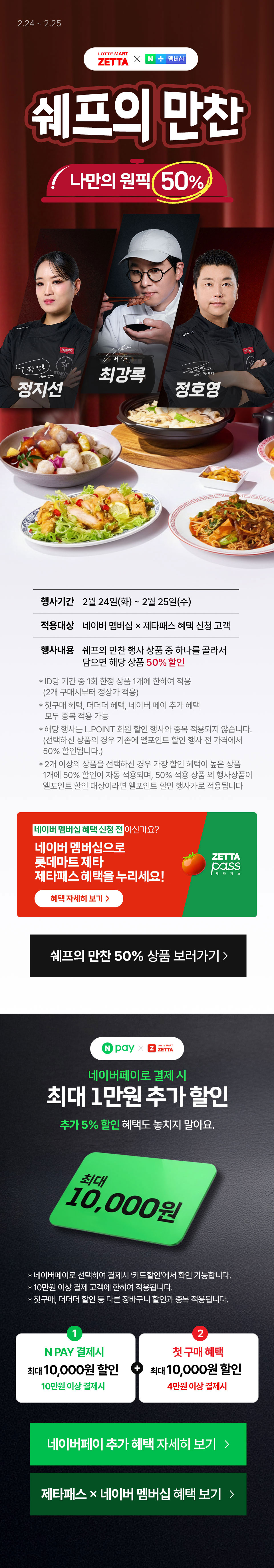 2.24 ~ 2.25
             롯데마트 제타 x 네이버멤버십
             쉐프의 만찬
             나만의 원픽

             정지선, 최강록, 정호영

             행사기간 : 2월 24일(화) ~ 2우러 25일(수)
             적용대상 : 네이버 멤버십 X 제타패스 혜택 신청 고개
             행사내용 : 쉐프의 만찬 행사 상품 중 하나를 골라서 담으면 해당상품 50% 할인          
             
             * ID당 기간 중 1회 한정 상품 1개에 한하여 적용 (2개 구매시부터 정상가 적용)
             * 첫구매 혜택, 더더더 혜택, 네이버 페이 추가 혜택 모두 중복 적용 가능
             * 해당 행사는 L.POINT 회원 할인 행사와 중복 적용되지 않습니다.  (선택하신 상품의 경우 기존에 엘포인트 할인 행사 전 가격에서 50% 할인됩니다.)
             * 2개 이상의 상품을 선택하신 경우 가장 할인 혜택이 높은 상품 1개에 50% 할인이 자동 적용되며, 50% 적용 상품 외 행사상품이엘포인트 할인 대상이라면 엘포인트 할인 행사가로 적용됩니다

             네이버 멤버십 혜택 신청 전이신가요?
             네이버 멤버십으로 롯데마트 제타 제타패스 혜택을 누리세요 혜택 자세히 보기

             쉐프의 만찬 50% 상품 보러가기


             네이버페이 X 롯데마트 제타패스
             네이퍼페이로 결제 시 최대 1만원 추가 할인
             추가 5% 할인 혜택도 놓치지 말아요
             최대 10,000원

             
              * 네이버페이로 선택하여 결제시 ‘카드할인’에서 확인 가능합니다.
              * 10만원 이상 결제 고객에 한하여 적용됩니다.
              * 첫구매, 더더더 할인 등 다른 장바구니 할인과 중복 적용됩니다.
             1 네이버페이 결제 시 최대 10,000원 할인 10만원 이상 결제시
             2 첫 구매 혜택 최대 10,000원 할인 4만원 이상 결제 시


             네이버페이 추가 혜택 자세히 보기
             제타패스 X 네이버 멤버십 혜택 보기