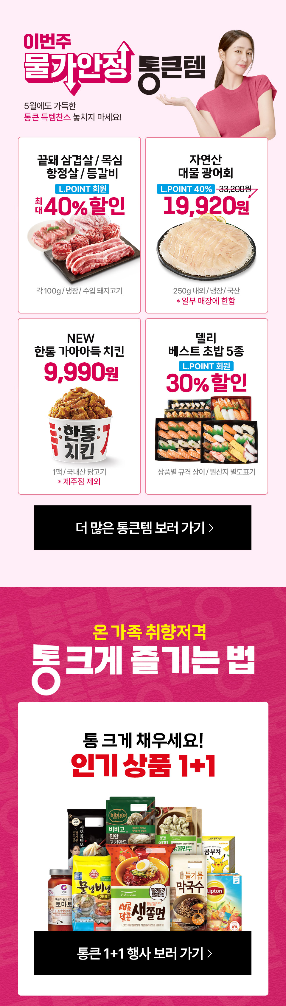 이번주 물가안정 통큰템 5월에도 가득한 통큰 득템찬스 놓치지 마세요! 끝돼 삼겹살 목심 항정상 등갈비 엘포인트 최대 40퍼센트 할인 자연산 대물 광어회 엘포인트 19,920원
한통 가아아득 치킨 9,990원 델리 베스트 초밥 5종 엘포인트 30퍼센트 할인 온 가족 취향저격 통 크게 즐기는 법 통 크게 채우세요 인기 상품 1+1