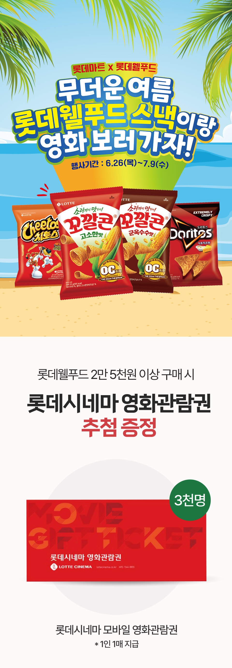 롯데마트 x 롯데웰푸드 무더운 여름 롯데웰푸드 스낵이랑 영화 보러 가자! 행사기간: 6. 26(목) ~ 7. 9(수) 롯데웰푸드 2만 5천원 이상 구매 시 롯데시네마 영화관람권 추첨 증정
롯데시네마 모바일 영화관람권 1인 1매 지급(3천명)