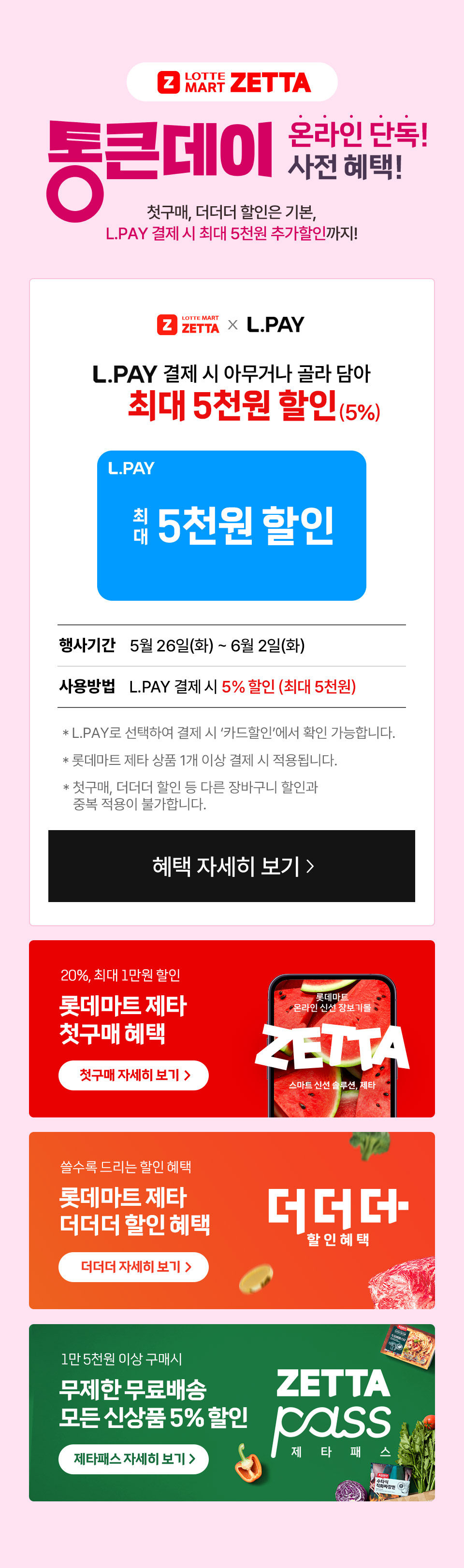 Z LOTTE MART ZETTA 통큰데이 온라인 단독 사전 혜택! 첫구매, 더더더 할인은 기본, L.PAY 결제 시 최대 5천원 추가할인까지! 
L.PAY 결제 시 아무거나 골라 담아 최대 5천원 할인(5%) L.PAY 최대 5천원 할인
행사기간 5월 26일(화) ~ 6월 2일(화) 사용방법 L.PAY 결제 시 5% 할인(최대 5천원)
- L.PAY로 선택하여 결제 시 카드할인에서 확인 가능합니다.
- 롯데마트 제타 상품 1개 이상 결제 시 적용됩니다.
- 첫구매, 더더더 할인 등 다른 장바구니 할인과 중복 적용이 불가합니다. 
20%, 최대 1만원 할인 롯데마트 제타 첫구매 혜택 쓸수록 드리는 할인 혜택 롯데마트 제타 더더더 할인 혜택 
1만 5천원 이상 구매시 무제한 무료배송 모든 신상품 5% 할인 제타패스