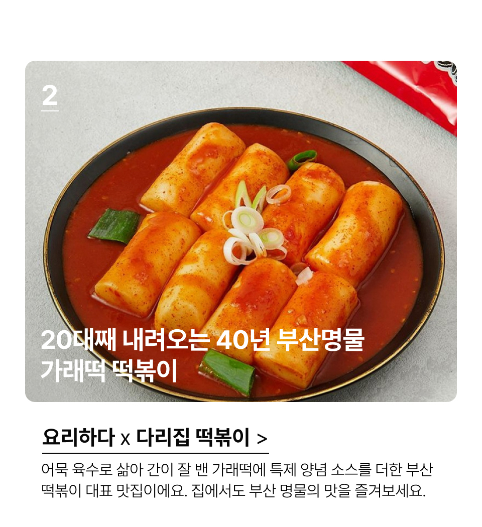 20대째 내려오는 40년 부산명물
가래떡 떡볶이 어묵 육수로 삶아 간이 잘 밴 가래떡에 특제 양념 소스를 더한 부산 
떡볶이 대표 맛집이에요. 집에서도 부산 명물의 맛을 즐겨보세요.