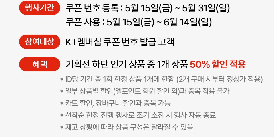 행사기간 쿠폰 번호 등록 : 5월 15일(금)~5월 31일(일) 쿠폰 사용 : 5월 15일(금) ~ 6월 14일(일) 참여대상 KT멤버십 쿠폰 번호 발급 고객 혜택 기획전 하단 인기 상품 중 1개 상품 50% 할인 적용 ID당 기간 중 1회 한정 상품 1개에 한함 (2개 구매 시부터 정상가 적용 * 일부 상품별 할인(엘포인트 회원 할인 외)과 중복 적용 불가 카드 할인, 장바구니 할인과 중복 가능 *선착순 한정 진행 행사로 조기 소진 시 행사 자동 종료