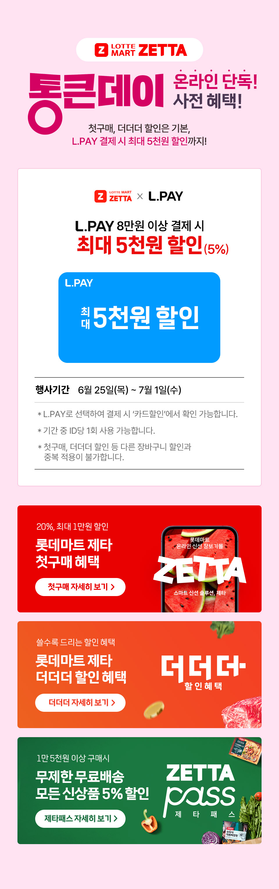 Z LOTTE MART ZETTA 통큰데이 온라인 단독 사전 혜택! 첫구매, 더더더 할인은 기본, L.PAY 결제 시 최대 5천원 할인까지! 
L.PAY 8만원 이상 결제 시 최대 5천원 할인(5%) L.PAY 최대 5천원 할인
행사기간 6월 25일(목) ~ 7월 1일(수) 
- L.PAY로 선택하여 결제 시 카드할인에서 확인 가능합니다.
- 기간 중 ID당 1회 사용 가능합니다.
- 첫구매, 더더더 할인 등 다른 장바구니 할인과 중복 적용이 불가합니다. 
20%, 최대 1만원 할인 롯데마트 제타 첫구매 혜택 쓸수록 드리는 할인 혜택 롯데마트 제타 더더더 할인 혜택 
1만 5천원 이상 구매시 무제한 무료배송 모든 신상품 5% 할인 제타패스