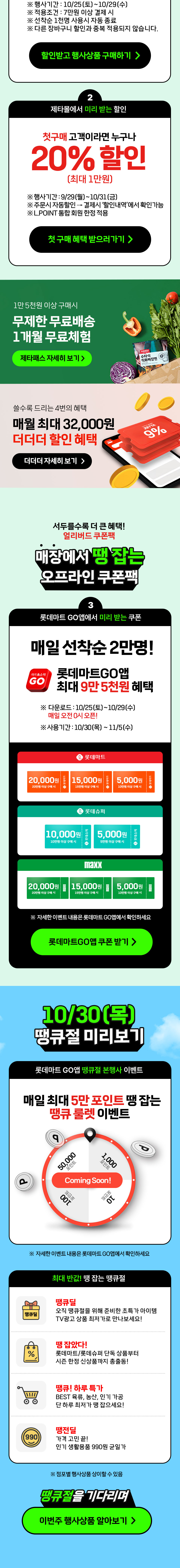 행사기간 : 10/25(토)~10/29(수)
            적용조건 : 7만원 이상 결제 시
            선착순 1천명 사용시 자동 종료됩니다.
            다른 장바구니 할인과 중복 적용되지 않습니다.
            
            2. 제타몰에서 미리 받는 할인.
            첫구매 고객이라면 누구나 20% 할인 (최대 1만원)
            행사기간 : 9/29(월)~10/31(금)
            주문 시 자동할인 되며, 결제시 할인내역에서 확인가능.
            엘포인트 통합 회원 한정 적용.
            
            제타패스 혜택도 보고가세요.
            1만 5천원 이상 구매시 무제한 무료배송 1개월 무료체험.

            더더더 혜택도 보고가세요.
            쓸수록 더더더 드리는 4번의 혜택, 최대 32,000원 할인혜택.
            
            3. 서두를수록 더 큰 혜택
            매장에서 땡잡는 오프라인 쿠폰팩.
            롯데마트GO앱에서 미리받는 쿠폰.
            매일 선착순 2만명.
            롯데마트go앱 최대 9만 5천원 혜택.
            다운로드 기간 : 10/25(토)~10/29(수) 매일오전 0시 오픈.
            사용기간 : 10/20(목)~11/5(수)
            롯데마트쿠폰 : 1. 20만원 이상 구매시 2만원, 2. 15만원 이상 구매시 1만5천원, 3. 10만원 이상 구매시 5천원.
            롯데슈퍼쿠폰 : 1. 10만원 이상 구매시 1만원, 2. 5만원 이상 구매시 5천원.
            맥스쿠폰 : 1. 20만원 이상 구매시 2만원, 2. 15만원 이상 구매시 1만5천원, 3. 10만원 이상 구매시 5천원.
            자세한 이벤트 내용은 롯데마트GO앱에서 확인하세요.

            4. 10월 30일(목) 땡큐절 미리보기.
            롯데마트GO앱 땡큐절 본행사 이벤트 안내.
            매일 최대 5만 포인트 땡잡는 땡큐 룰렛 이벤트.
            자세한 이벤트 내용은 롯데마트GO앱에서 확인하세요.

            최대반값 땡잡는 땡큐절!
            오직 땡큐절을 위해 준비한 초특가 아이템 땡큐딜, 땡잡았다 롯데마트 롯데슈퍼 단독 상품부터 시즌 한정 신상품까지 총출동, 땡큐 하루특가 베스트 육류 농산 인기가공
            단 하루 최저가 땡 잡으세요, 땡전딜 가격 고민끝 인기 생활용품 900원 균일가.
            점포별 행사상품은 상이할수 있습니다.