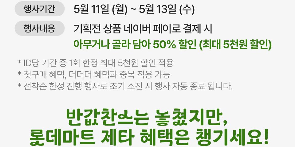 행사기간 5월 11일 (월 ) ~ 5우러 13일 (수) 행사내용 기획전 상품 네이버 페이로 결제 시 아무거나 골라 다아 50% 할인 (최대 5천원 할인)
