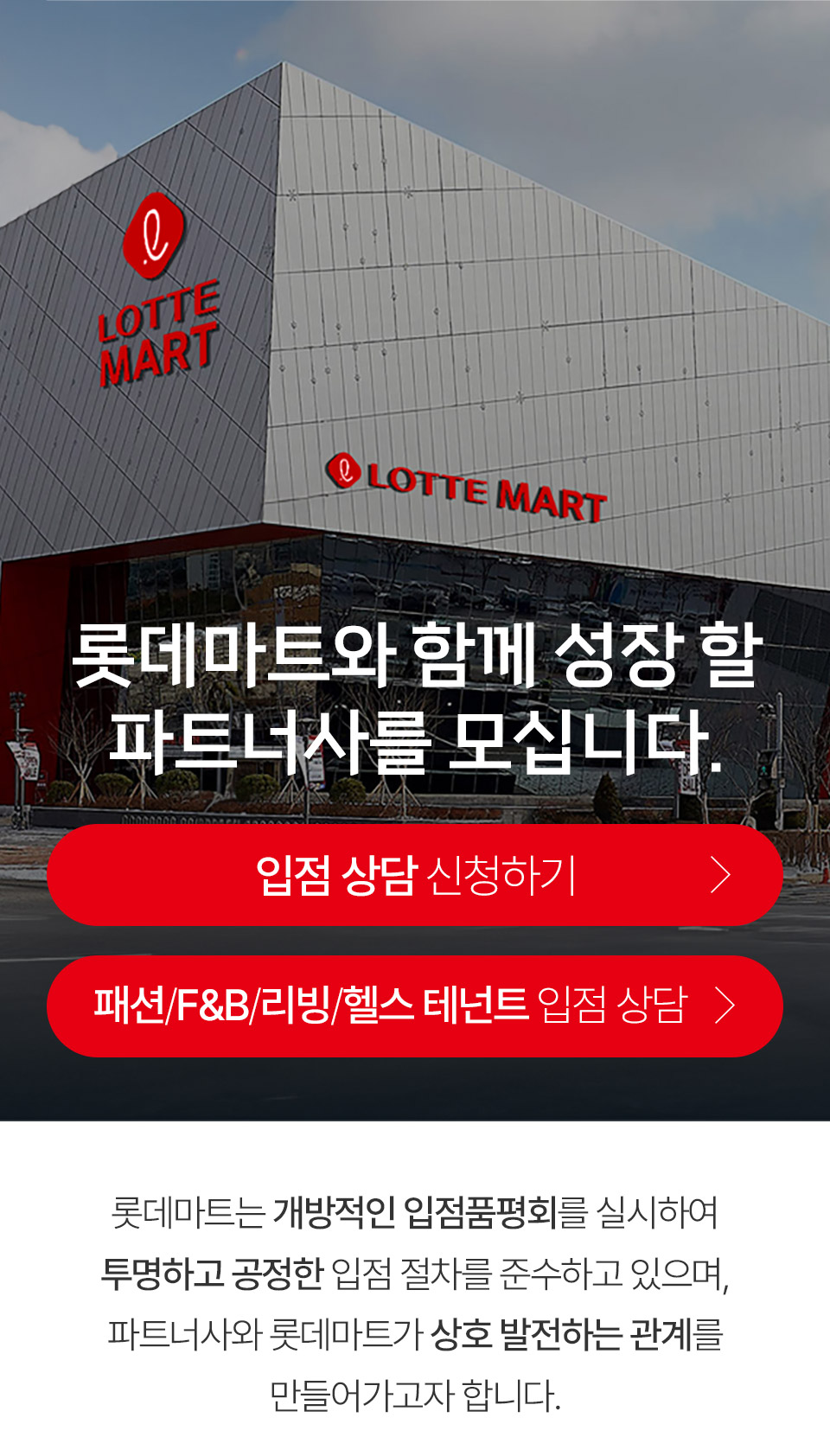 롯데마트와 함께 성장 할 파트너사를 모십니다.
                입점 상담 신청하기
                패션/F&B/리빙/헬스 테넌트 입점 상담
                롯데마트는 개방적인 입점품평회를 실시하여 투명하고 공정한 입점 절차를 준수하고 있으며, 파트너사와 롯데마트가 상호 발전하는 관계를 만들어가고자 합니다.