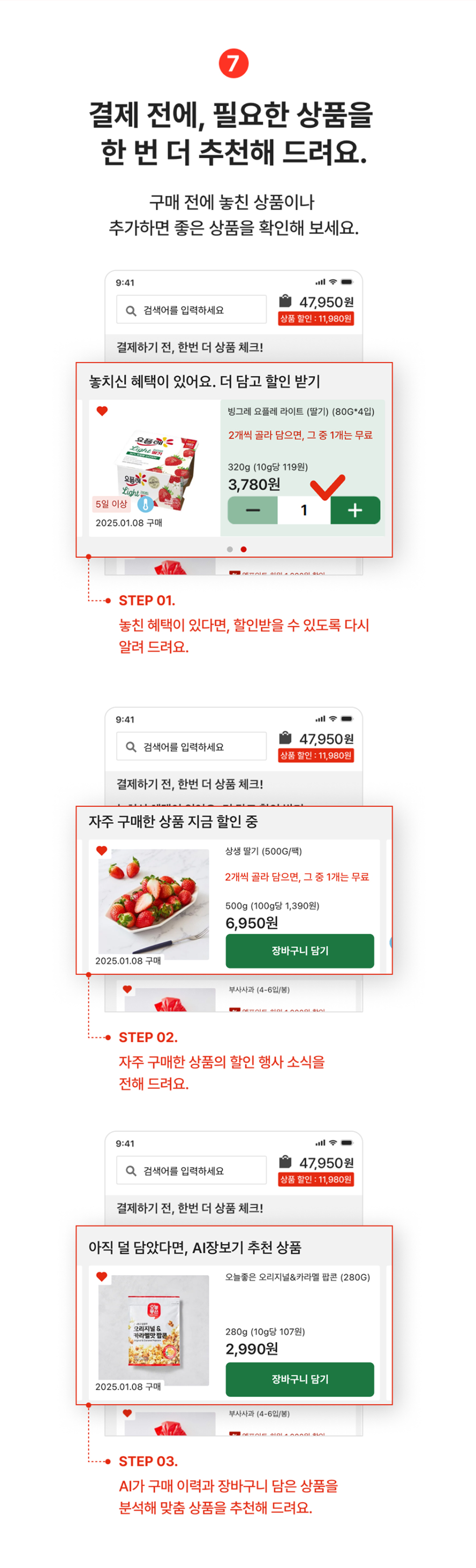 7. 결제 전에, 필요한 상품을 한번 더 추천해드려요. 구매전에 놓친 상품이나 추가하면 좋은 상품을 확인해주세요.
                step01 놓친 혜택이 있다면, 할인받을 수 있도록 다시 알려드려요.
                step02 자주 구매한 상품의 할인 행사 소식을 전해 드려요.
                step03 ai가 구매이력과 장바구니 담은 상품을 분석해 맞춤 상품을 추천해드려요.