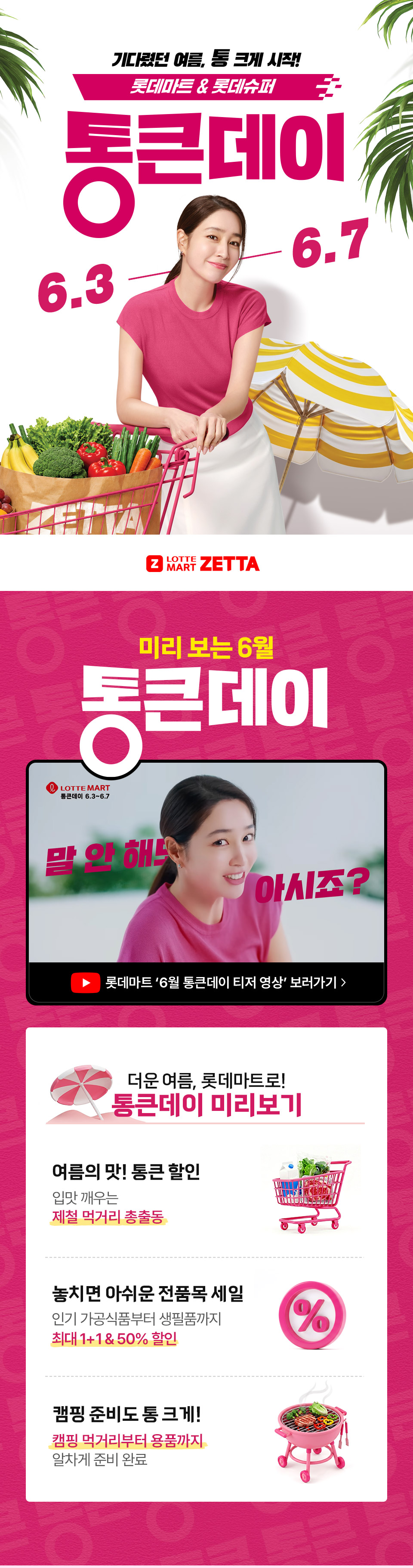 기다렸던 여름, 통 크게 시작! 롯데마트 and 롯데슈퍼 통큰데이 6.3 ~ 6.7
LOTTE MART ZETTA 미리 보는 6월 통큰데이 더운 여름, 롯데마트로! 통큰데이 미리보기 여름의 맛! 통큰 할인 입맛 깨우는 제철 먹거리 총출동
놓치면 아쉬운 전품목 세일 인기 가공식품부터 생필품까지 최대 1+1, 50퍼센트 할인
캠핑 준비도 통 크게! 캠핑 먹거리부터 용품까지 알차게 준비완료