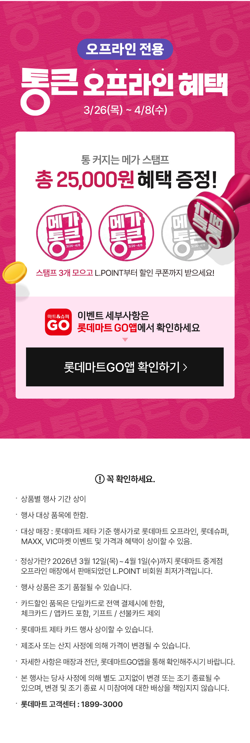 오프라인 전용 통큰 오프라인 혜택 3월 27일(목)부터 4월 8일(수) 
통 커지는 메가 스탬프 총 25,000원 혜택 증정 스탬프 3개 모으고, L.POINT부터 할인 쿠폰까지 받으세요! 이벤트 세부사항은 롯데마트GO앱에서 확인하세요
꼭 확인하세요. 
- 상품별 행사 기간 상이
- 행사 대상 품목에 한함. 
- 대상 매장 : 롯데마트 제타 기준 행사가로 롯데마트 오프라인, 롯데슈퍼, MAXX, VIC마켓 이벤트 및 가격과 혜택이 상이할 수 있음.
- 정상가란? 2026년 3월 12일(목)~4월 1일(수)까지 롯데마트 중계점 오프라인 매장에서 판매되었던 L.POINT 비회원 최저가격입니다.
- 행사 상품은 조기 품절될 수 있습니다. 
- 카드할인 품목은 단일카드로 전액 결제시에 한함, 체크카드 / 앱카드 포함, 기프트 / 선불카드 제외
- 롯데마트 제타 카드 행사 상이할 수 있습니다.
- 제조사 또는 산지 사정에 의해 가격이 변경될 수 있습니다.
- 자세한 사항은 매장과 전단, 롯데마트GO앱을 통해 확인해주시기 바랍니다.  
- 본 행사는 당사 사정에 의해 별도 고지없이 변경 또는 조기 종료될 수 있으며, 변경 및 조기 종료 시 미참여에 대한 배상을 책임지지 않습니다.
- 롯데마트 고객센터 : 1899-3000