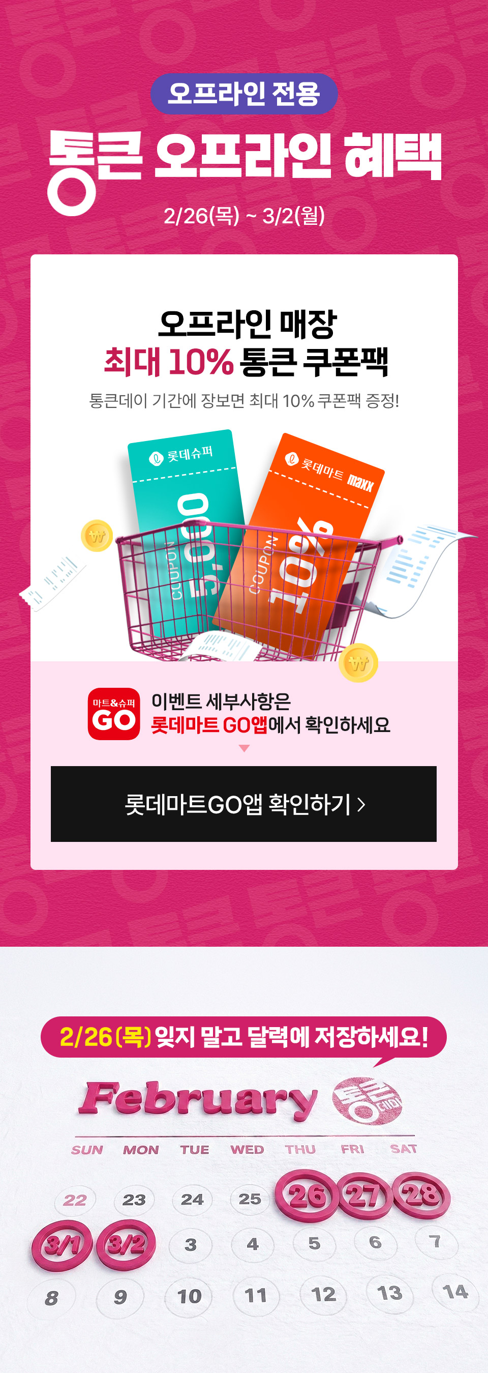 오프라인 전용 통큰 오프라인 혜택 2월 5일(목) 2월 8일(일) 
혜택 1 최대 5만 포인트 통큰 포인트 뽑기 꽝 없는 통큰 행운을 잡으세요! 혜택 2 오프라인 매장 최대 10% 통큰 쿠폰팩
통큰데이 기간에 장보면 최대 10% 쿠폰팩 증정! 이벤트 세부사항은 롯데마트GO앱에서 확인하세요
2월 5일(목) 잊지 말고 달력에 저장하세요!
