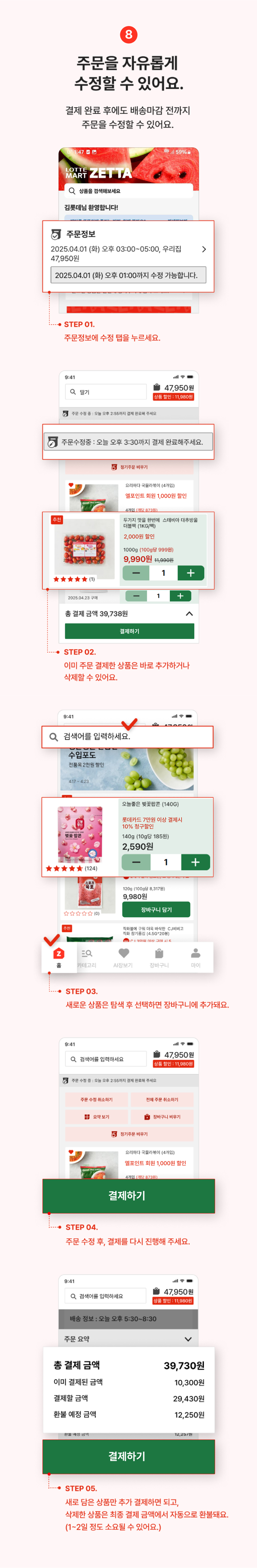 8. 주문을 자유롭게 수정할 수 있어요.
                결제 완료후에도 배송마감 전까지 주문을 수정할 수 있어요.
                step01 주문정보에 수정 탭을 누루세요.
                step02 이미 주문 결제한 상품은 바로 추가 하거나 삭제할 수 있어요.
                step03 새로운 상품은 탐색 후 선택하면 장바구닝 추가돼요.
                step04 주문 수정 후, 결제를 다시 진행해 주세요.
                step05 새로 담은 상품만 추가 결제하면 되고, 삭제한 상품은 최종 결제 금액에서 자동으로 환불돼요.(1~2일 정도 소요될 수 있어요.)