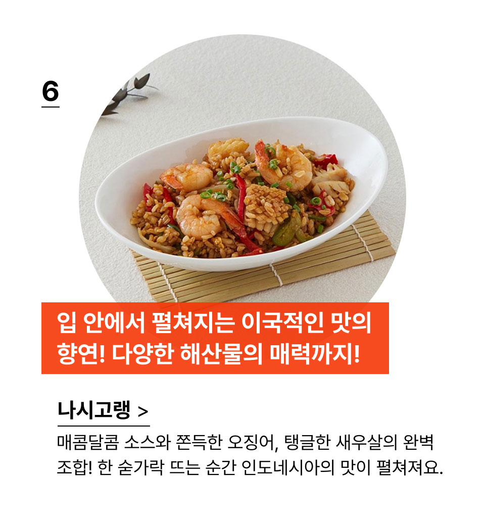 입 안에서 펼쳐지는 이국적인 맛의 향연! 다양한 해산물의 매력까지!매콤달콤 소스와 쫀득한 오징어, 탱글한 새우살의 완벽
            조합! 한 숟가락 뜨는 순간 인도네시아의 맛이 펼쳐져요.