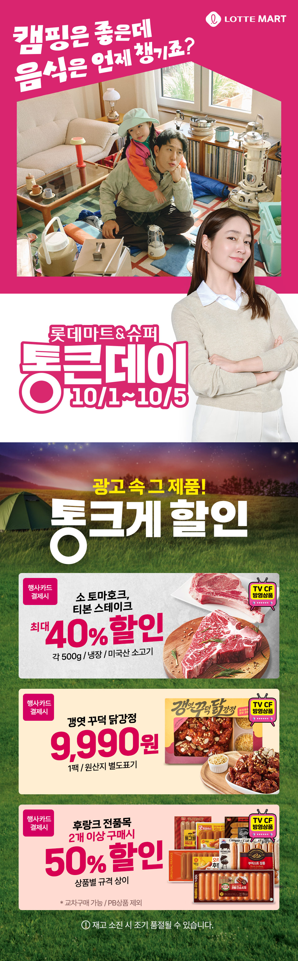 LOTTE MART 캠핑은 좋은데 음식은 언제 챙기죠? 롯데마트 and 슈퍼 통큰데이 10월 1일부터 10월 5일까지 광고 속 그 제품 통크게 할인
소 토마호크, 티본 스테이크 행사카드 결제시 최대 40% 할인 각 500g, 냉장, 미국산 소고기  TV CF 방영상품
갱엿 꾸덕 닭강정 행사카드 결제시 9,990원 1팩, 원산지 별도표기 TV CF 방영상품
후랑크 전품목 행사카드 결제시 2개 이상 구매시 50% 할인 상품별 규격 상이 TV CF 방영상품 교차구매 가능, PB상품 제외
재고 소진 시 조기 품절될 수 있습니다.