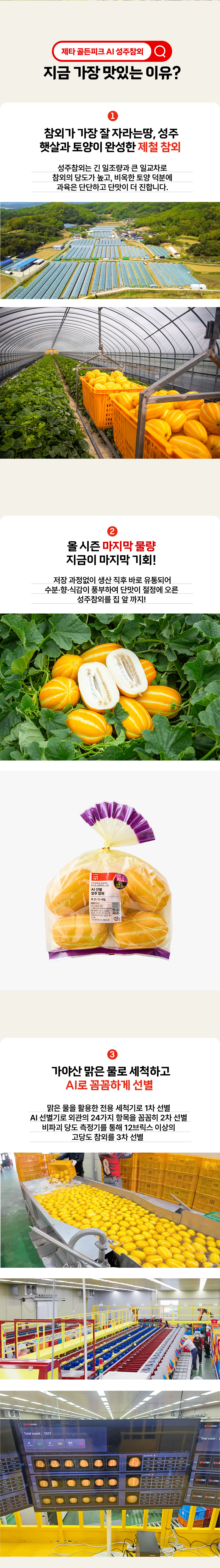 제타 골든피크 AI 성주참외 지금 가장 맛있는 이유 1 참외가 가장 잘 자라는 땅 성주 햇살과 토양이 완성한 제철 참외 성주참외는 긴 일조량과 큰 일교차로 참외의 당도가 높고, 비옥한 토양 덕분에 과육은 단단하고 단맛이 더 진합니다. 2 맛이 가장 올라온 골든피크에 수확한 4000봉 저장 과정없이 생산 직후 바로 유통되어 수분, 향, 식감이 풍부하여 단맛이 절정에 오른 성주참외를 집 앞 까지! 3 가야산 맑은 물로 세척하고 AI로 꼼꼼하게 선별 맑은 물을 활용한 선용 세척기로 1차 세척하고 AI 24단계 선별로 보완해 맛과 모양이 균일한 참외만 골라 배송해드립니다.
