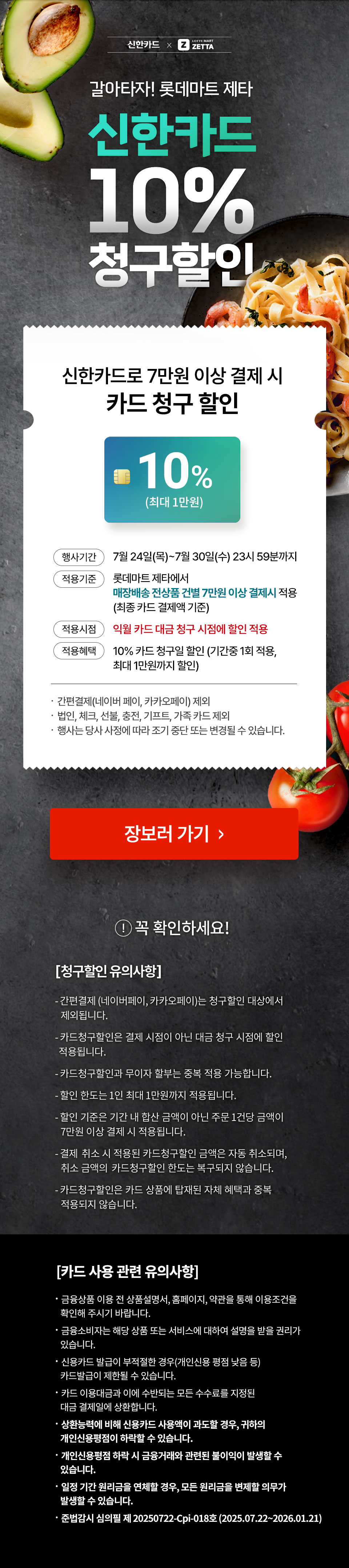 신한카드로 7만원 이상 결제 시 
            카드 청구 할인 10% (최대 1만원).
            행사기간  7월 24일(목) ~ 7월 30일(수) 23시 59분까지
            적용기준 롯데마트 제타에서
            신한카드로 7만원 이상 결제 시 적용
            (최종 카드 결제액 기준)
            적용시점 익월 카드 대금 청구 시점에 할인 적용
            적용혜택 10% 카드 청구일 할인 (기간중 1회 적용,
            최대 1만원까지 할인)
            .  간편결제(네이버 페이, 카카오페이) 제외
            .  법인, 체크, 선불, 충전, 기프트, 가족 카드 제외
            .  행사는 당사 사정에 따라 조기 중단 또는 변경될 수 있습니다.
            
            꼭 확인하세요!
            [청구할인 유의사항]
            - 간편결제 (네이버페이, 카카오페이)는 청구할인 대상에서
               제외됩니다.
            - 카드청구할인은 결제 시점이 아닌 대금 청구 시점에 할인
            적용됩니다.
            - 카드청구할인과 무이자 할부는 중복 적용 가능합니다.
            - 할인 한도는 1인 최대 1만원까지 적용됩니다.
            - 할인 기준은 기간 내 합산 금액이 아닌 주문 1건당 금액이
               7만원 이상 결제 시 적용됩니다.
            - 결제  취소 시 적용된 카드청구할인 금액은 자동 취소되며,
               취소 금액의  카드청구할인 한도는 복구되지 않습니다.
            - 카드청구할인은 카드 상품에 탑재된 자체 혜택과 중복
               적용되지 않습니다.
                
            [카드 사용 관련 유의사항]
            .  금융상품 이용 전 상품설명서, 홈페이지, 약관을 통해 이용조건을
             확인해 주시기 바랍니다.
            .  금융소비자는 해당 상품 또는 서비스에 대하여 설명을 받을 권리가
               있습니다.
            .  신용카드 발급이 부적절한 경우(개인신용 평점 낮음 등)
               카드발급이 제한될 수 있습니다. 
            .  카드 이용대금과 이에 수반되는 모든 수수료를 지정된
               대금 결제일에 상환합니다.
            .  상환능력에 비해 신용카드 사용액이 과도할 경우, 귀하의
               개인신용평점이 하락할 수 있습니다.
            .  개인신용평점 하락 시 금융거래와 관련된 불이익이 발생할 수
               있습니다.
            .  일정 기간 원리금을 연체할 경우, 모든 원리금을 변제할 의무가
               발생할 수 있습니다.
            .  준법감시 심의필 제I3168-25-2676 ( 2025.05.13 ~ 2026.05.12 )