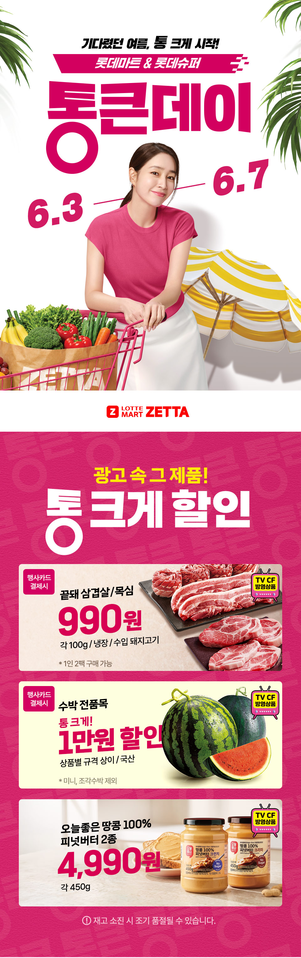 기다렸던 여름, 통 크게 시작! 롯데마트 and 롯데슈퍼 통큰데이 6.3 ~ 6.7
LOTTE MART ZETTA 광고 속 그 제품! 통 크게 할인 
끝돼 삼겹살, 목심 행사카드 결제시 990원 각 100g, 냉장, 수입 돼지고기 1인 2팩 구매 가능(TV CF 방영상품) 
수박 전품목 행사카드 결제시 통 크게 1만원 할인 상품별 규격 상이, 미니, 조각수박 제외(TV CF 방영상품) 
오늘좋은 땅콩 100% 피넛버터 2종 4.990원 각 450g(TV CF 방영상품) 재고 소진 시 조기 품절될 수 있습니다.