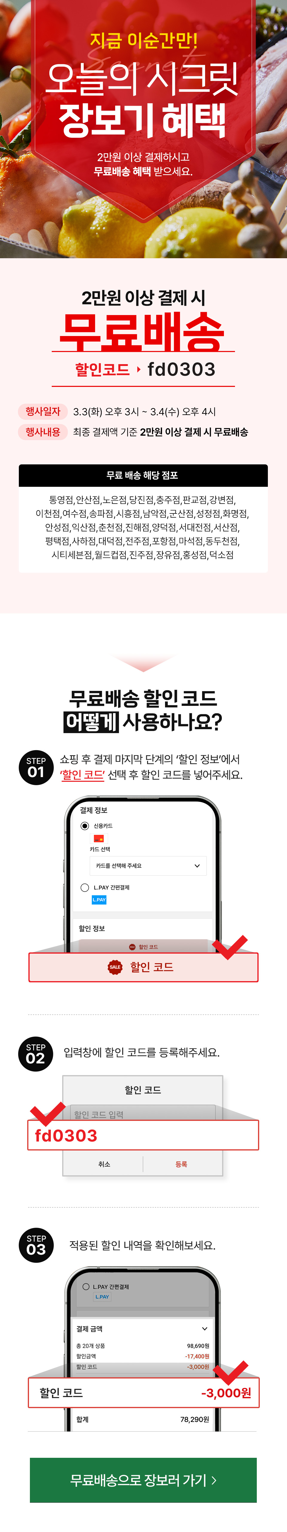 8월 5일부터 8월 6일까지
             Secret 오늘의 시크릿 장보기 혜택 1만 5천원 이상 결제하시고 무료배송 혜택 받으세요.
            3만원 이상 결제 시 무료배송 할인코드: fd0303
            행사일자: 3.03(화) ~ 3.4(수)
            행사내용: 최종 결제액 기준 1만 5천원 이상 결제 시 무료배송(기간중 ID당 1회)
            적용대상: 인근에 해당 점포가 있는 매장 배송 가능 지역 거주 고객
            무료 배송 해당 점포: 전점
            무료배송 할인 코드 어떻게 사용하나요?
            STEP 01 쇼핑 후 결제 마지막 단계의 할인 정보에서 할인 코드 선택 후 할인 코드를 넣어주세요.
            STEP 02 입력창에 할인 코드를 등록해주세요.fd0303
            STEP 03 적용된 할인 내역을 확인해보세요.