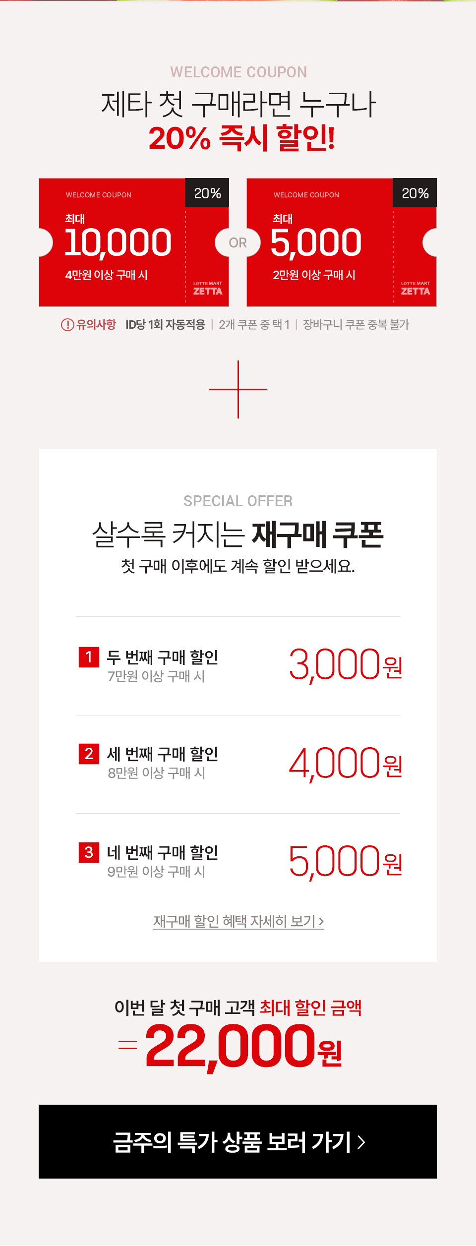 WELCOME COUPON 제타 첫 구매라면 누구나 20% 즉시 할인!
4만원 이상 구매시 최대 10,000원 할인 (20%)
2만원 이상 구매 시 최대 5,000원 할인 (20%)
유의사항 ID당 1회 자동적용, 2개 쿠폰 중 택1, 장바구니 쿠폰 중복 불가
SPECIAL OFFER 살수록 커지는 재구매 쿠폰 첫 구매 이후에도 계속 할인 받으세요.
1 두 번째 구매 할인 7만원 이상 구매 시 3,000원
2 세 번째 구매 할인 8만원 이상 구매 시 4,000원
3 네 번째 구매 할인 9만원 이상 구매 시 5,000원
재구매 할인 혜택 자세히 보기
이번 달 첫 구매 고객 최대 할인 금액 22,000원
금주의 특가 상품 보러가기