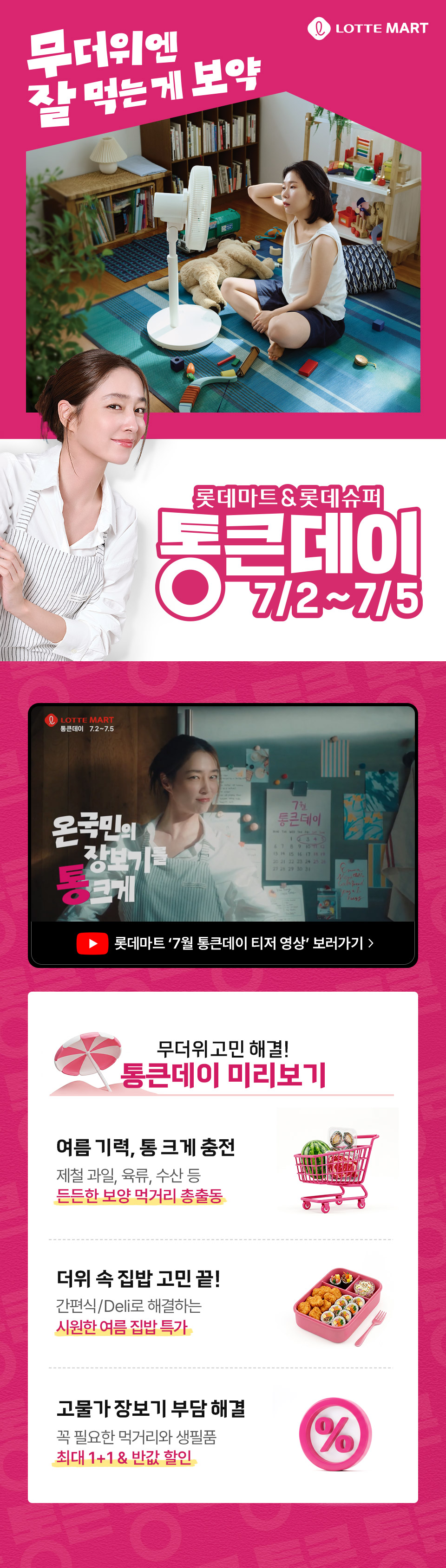 무더위엔 잘 먹는게 보약 LOTTE MART 롯데마트 and 롯데슈퍼 통큰데이 7.2 ~ 7.5 무더위 고민 해결 통큰데이 미리보기 통큰데이 미리보기 여름 기력, 통 크게 충전 제철 과일, 육류, 수산 등 든든한 보양 먹거리 총출동
더위 속 집밥 고민 끝! 간편식, Deli로 해결하는 시원한 여름 집밥 특가 고물가 장보기 부담 해결 꼭 필요한 먹거리와 생필품 최대 1+1 and 반값 할인