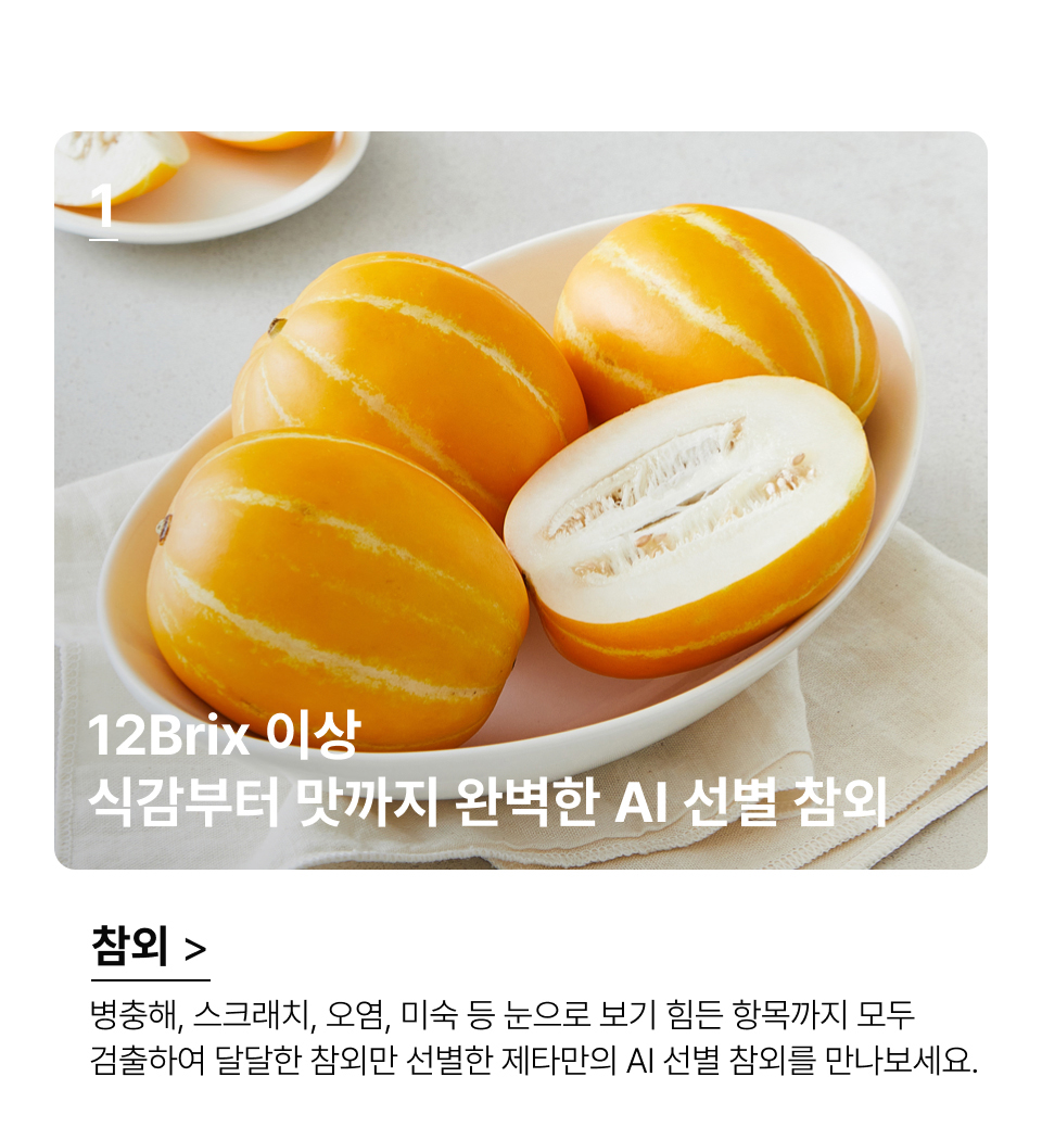 12Brix 이상
식감부터 맛까지 완벽한 AI 선별 참외 병충해, 스크래치, 오염, 미숙 등 눈으로 보기 힘든 항목까지 모두
검출하여 달달한 참외만 선별한 제타만의 AI 선별 참외를 만나보세요.