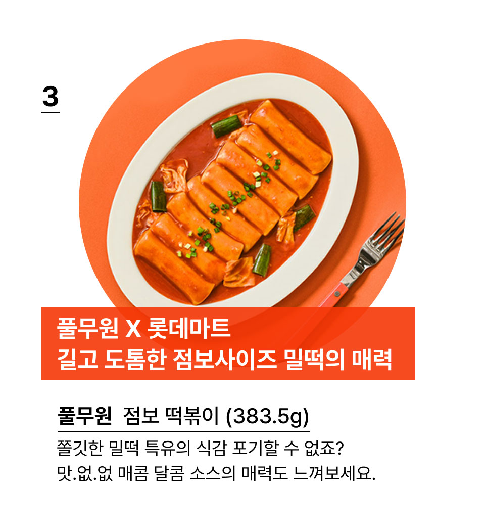 풀무원 X 롯데마트
길고 도톰한 점보사이즈 밀떡의 매력.풀무원 점보 떡볶이 (383.5g)쫄깃한 밀떡 특유의 식감 포기할 수 없죠? 
맛.없.없 매콤 달콤 소스의 매력도 느껴보세요.