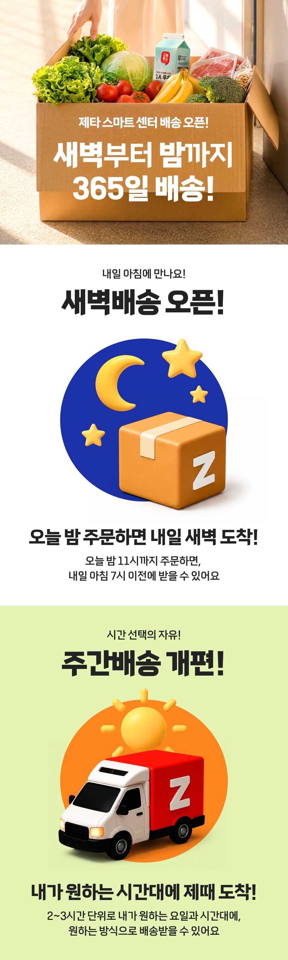 제타 스마트 센터 배송 오픈!
새벽부터 밤까지 365일 배송!
내일 아침에 만나요!
새벽배송 오픈!

오늘 밤 주문하면 내일 새벽 도착!
오늘 밤 11시까지 주문하면, 내일 아침 7시 이전에 받을 수 있어요
시간 선택의 자유!
주간배송 개편!

내가 원하는 시간대에 제때 도착!
2~3시간 단위로 내가 원하는 요일과 시간대에, 원하는 방식으로 배송받을 수 있어요