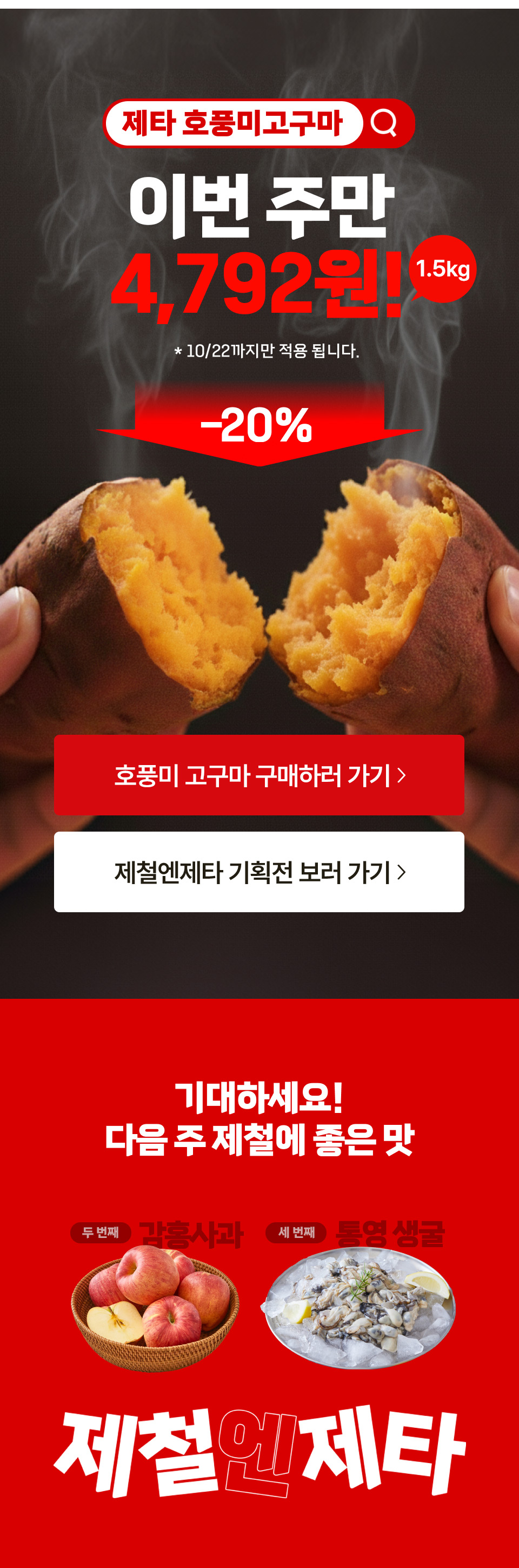 제타 호풍미고구마 이번주만 4,792원(1.5kg) 10월 22일까지만 적용됩니다. 20% 할인
기대하세요 다음 주 제철에 좋은 맛 두 번째 감홍사과 세 번째 통영 생굴 제철엔제타