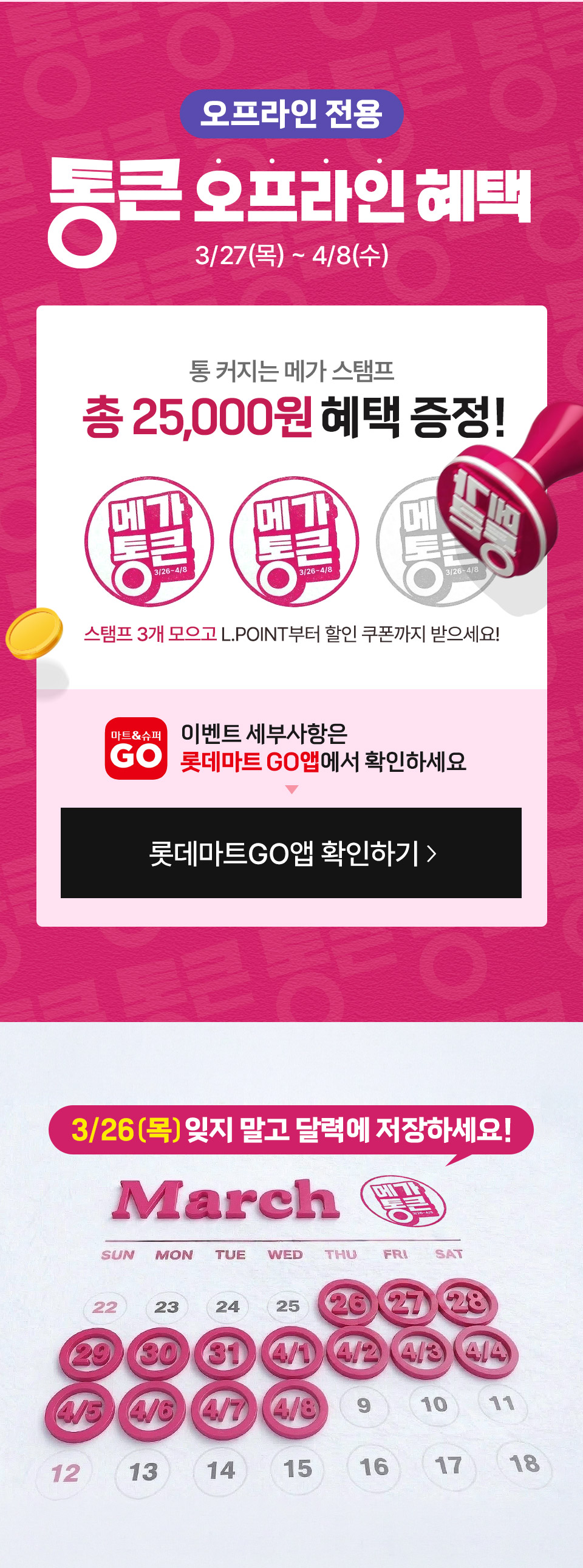 오프라인 전용 통큰 오프라인 혜택 3월 27일(목)부터 4월 8일(수) 
통 커지는 메가 스탬프 총 25,000원 혜택 증정 스탬프 3개 모으고, L.POINT부터 할인 쿠폰까지 받으세요! 이벤트 세부사항은 롯데마트GO앱에서 확인하세요
3월 26일(목) 잊지 말고 달력에 저장하세요!