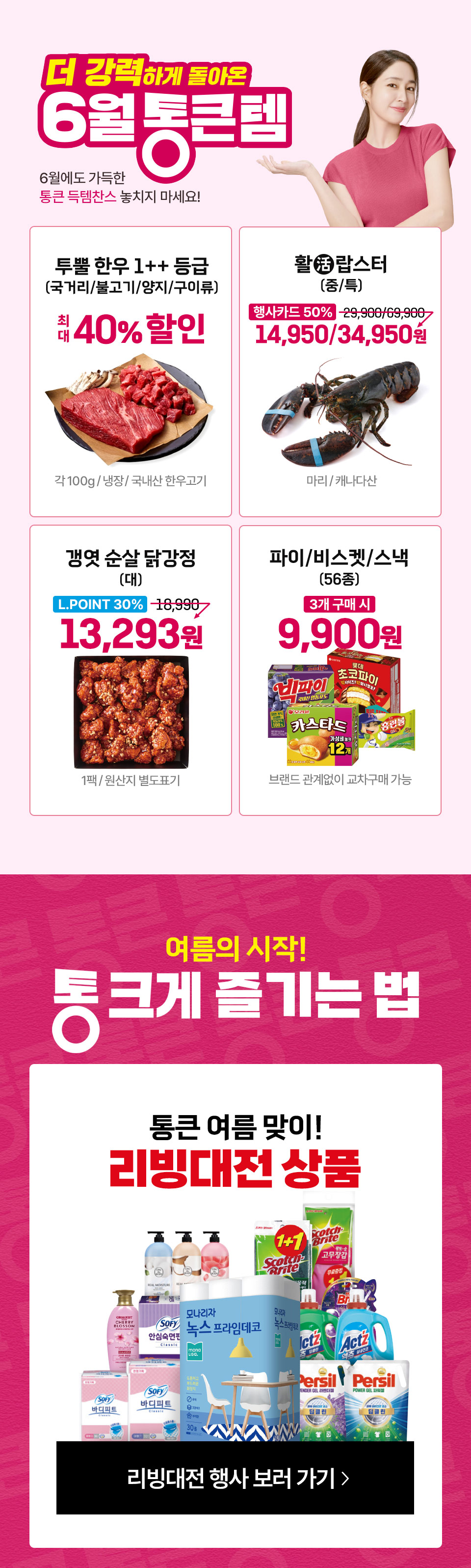 더 강력하게 돌아온 6월 통큰템 6월에도 가득한 통큰 득템찬스 놓치지 마세요! 투뿔 한우 1++ 등급 국거리, 불고기, 양지, 구이류 최대 40% 할인 각 100g 냉장 국내산 한우고기
활랍스터 행사카드 50% 할인 갱엿 순살 닭강정(대) L.POINT 30% 할인 13,293원 1팩 원산지 별도표기 파이,비스켓,스낵 56종 3개 구매시 9,900원 교차구매 가능
여름의 시작 통 크게 즐기는 법 통큰 여름 맞이 리빙대전 상품