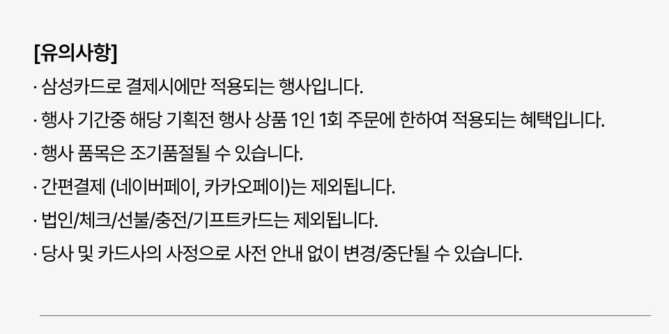 삼성카드로 결제시에만 적용되는 행사입니다. 행사 기간중 해당 기획전 행사 상품 1인 1회 주문에 한하여 적용되는 혜택입니다. 행사 품목은 조기품절될 수 있습니다. 간편결제 (네이버페이, 카카오페이)는 제외됩니다. 법인 체크 선불 충전 기프트카드는 제외됩니다. 당사 및 카드사의 사정으로 사전 안내 없이 변경 중단될 수 있습니다.