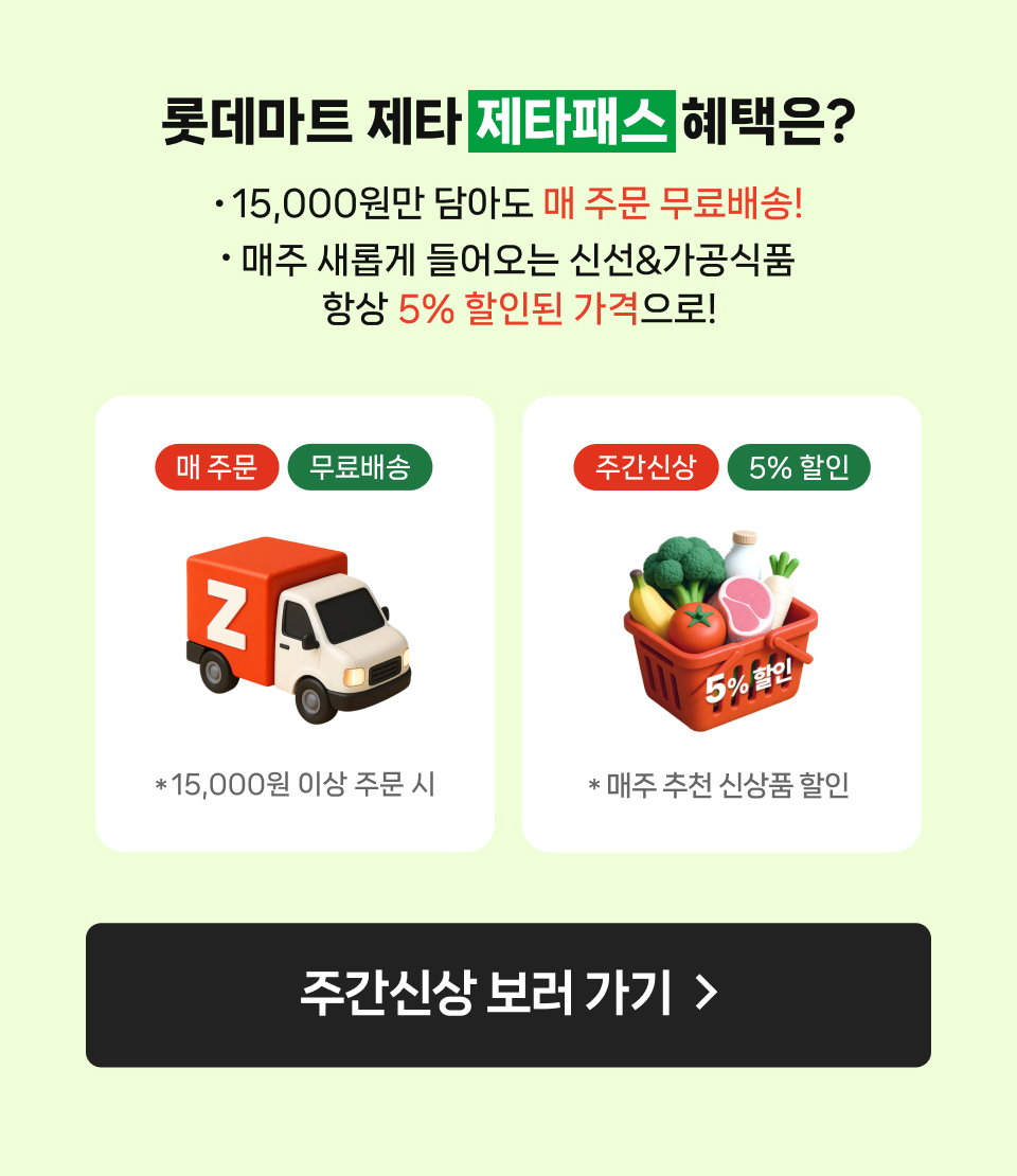 롯데마트 제타 제타패스 혜택은?
                15,000원만 담아도 매 주문 무료배송!
                매주 새롭게 들어오는 신선&가공식품 항상 5% 할인된 가격으로!
                매 주문
                무료배송
                *15,000원 이상 주문 시
                주간신상 5% 할인
                * 매주 추천 신상품 할인