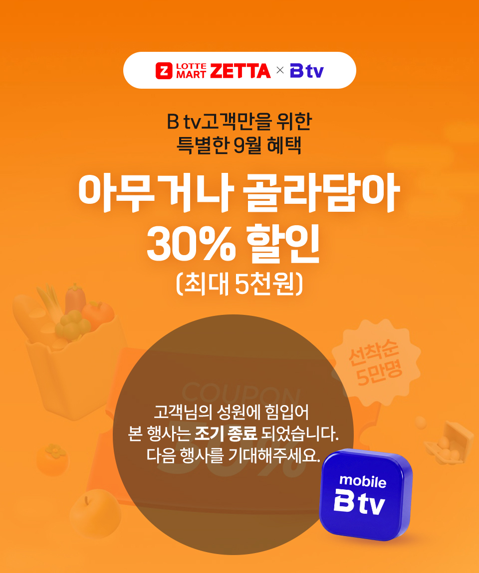 LOTTE ZETTA × Btv 모바일 B tv고객만을 위한 특별한 9월혜택 아무거나 골라담아 30% 할인 (최대 5천원) 선착순 5만명! 고객님의 성원에 힘입어 본 행사는 조기 종료 되었습니다. 다음 행사를 기대해주세요.