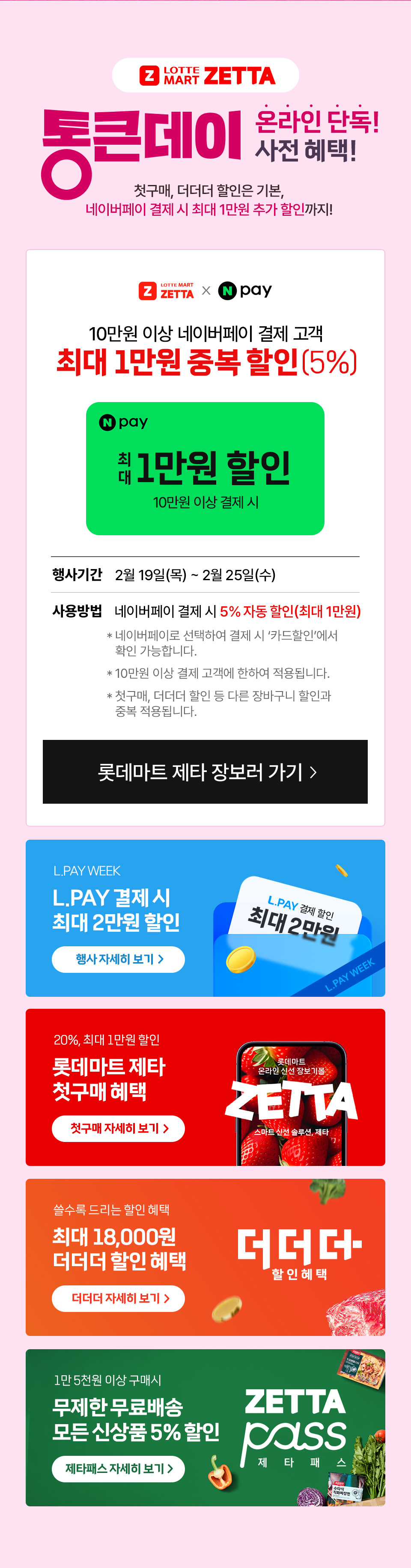 Z LOTTE MART ZETTA 통큰데이 온라인 단독 사전 혜택! 첫구매, 더더더 할인은 기본, 네이버페이 결제 시 최대 1만원 추가 할인까지
10만원 이상 네이버페이 결제 고객 최대 1만원 중복 할인(5%) N pay 최대 1만원 할인 10만원 이상 결제 시 
행사기간 2월 19일(목) ~ 2월 25일(수) 사용방법 네이버페이 결제시 5% 자동 할인(최대 1만원)
- 네이버페이로 선택하여 결제 시 카드할인에서 확인 가능합니다.
- 10만원 이상 결제 고객에 한하여 적용됩니다. - 첫구매, 더더더 할인 등 다른 장바구니 할인과 중복 적용됩니다. 
L.PAY WEEK L.PAY 결제 시 최대 2만원 할인 20%, 최대 1만원 할인 롯데마트 제타 첫구매 혜택 쓸수록 드리는 할인 혜택 최대 18,000원 더더더 할인 혜택 
1만 5천원 이상 구매시 무제한 무료배송 모든 신상품 5% 할인 제타패스