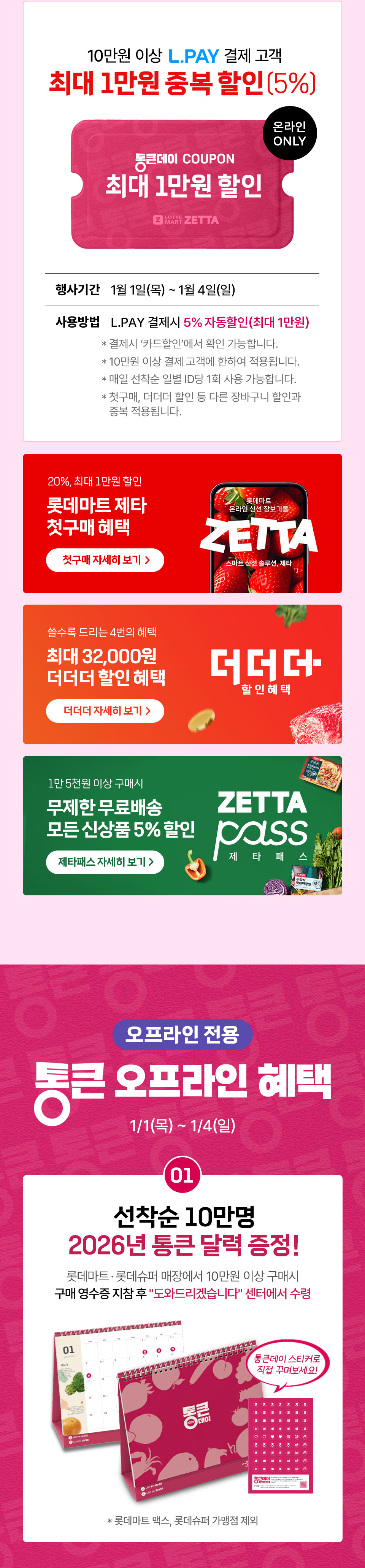 10만원 이상 L.PAY 결제 고객 최대 1만원 중복 할인(5%) 통큰데이 COUPON 최대 1만원 할인 온라인 ONLY 
행사기간 1월 1일(목) ~ 1월 4일(일) 사용방법 L.PAY 결제시 5% 자동할인(최대 1만원)
- 결제시 ‘카드할인’에서 확인 가능합니다. - 10만원 이상 결제 고객에 한하여 적용됩니다.
- 매일 선착순 일별 ID당 1회 사용 가능합니다. - 첫구매, 더더더 할인 등 다른 장바구니 할인과 중복 적용됩니다. 
20%, 최대 1만원 할인 롯데마트 제타 첫구매 혜택 쓸수록 드리는 4번의 혜택 최대 32,000원 더더더 할인 혜택 
1만 5천원 이상 구매시 무제한 무료배송 모든 신상품 5% 할인 제타패스
오프라인 전용 통큰 오프라인 혜택 1월 1일(목) 1월 4일(일) 01. 선착순 10만명 2026년 통큰 달력 증정! 롯데마트, 롯데슈퍼 매장에서 10만원 이상 구매시 구매 영수증 지참 후
도와드리겠습니다 센터에서 수령 통큰데이 스티커로 직접 꾸며보세요! 롯데마트 맥스, 롯데슈퍼 가맹점 제외