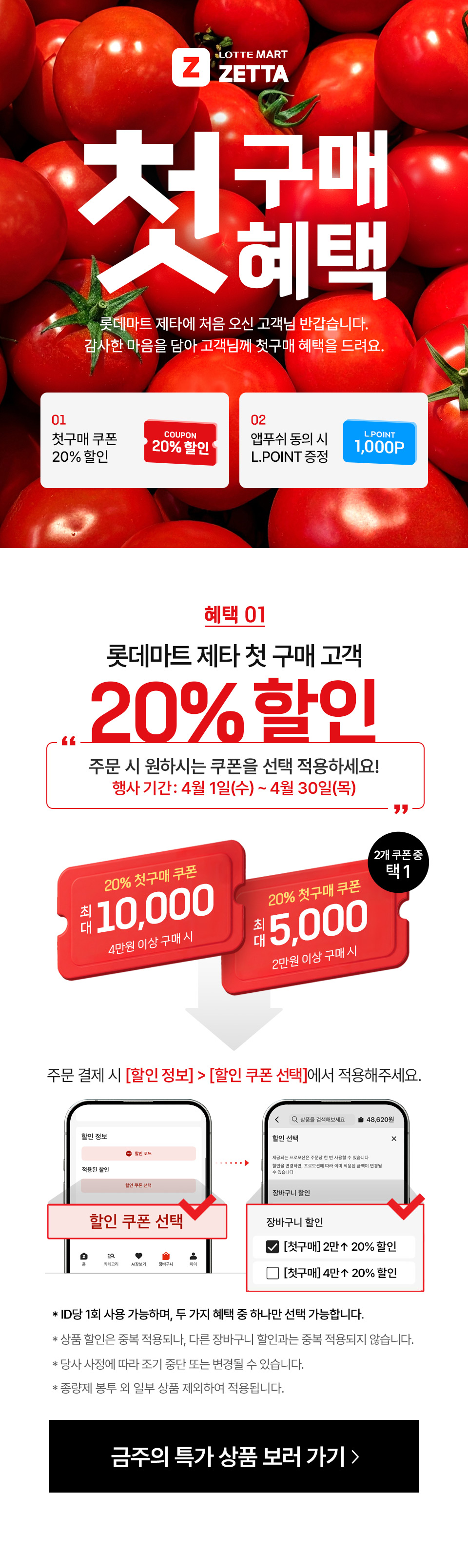Z LOTTEMART ZETTA 첫구매혜택 롯데마트 제타에 처음 오신 고객님 반갑습니다. 감사한 마음을 담아 고객님께 첫구매 혜택을 드려요.
01 첫구매 쿠폰 20% 할인 COUPON 20% 할인 02 앱푸쉬 동의 시 L.POINT 증정 L.POINT 1,000P
혜택 01 롯데마트 제타 첫 구매 고객 20% 할인 주문시 원하시는 쿠폰을 선택 적용하세요!
행사기간: 4월 1일(수) ~ 4월 30일(목) 20% 첫구매 쿠폰 최대 10,000 4만원 이상 구매 시 20% 첫구매 쿠폰 최대 5,000 2만원 이상 구매 시 2개 쿠폰 중 택 1
주문 결제 시 할인 정보 - 할인 쿠폰 선택에서 적용해주세요.
- ID당 1회 사용 가능하며, 두 가지 혜택 중 하나만 선택 가능합니다.
- 상품 할인은 중복 적용되나, 다른 장바구니 할인과는 중복 적용되지 않습니다. 
- 당사 사정에 따라 조기 중단 또는 변경될 수 있습니다.
- 종량제 봉투 외 일부 상품 제외하여 적용됩니다.
