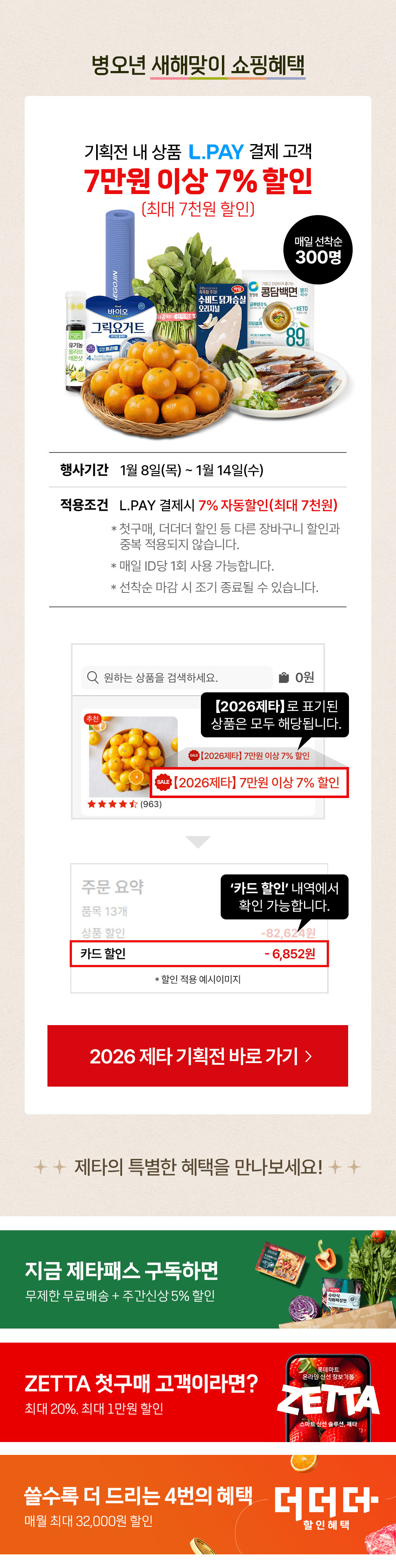 병오년 새해맞이 쇼핑혜택 기획전 내 상품 L.PAY 결제 고객 7만원 이상 7% 할인 최대 7천원 할인 매일 선착순 300명
행사기간 1월 8일(목) ~ 1월 14일(수) 적용조건 L.PAY 결제시 7% 자동할인(최대 7천원)
- 첫구매, 더더더 할인 등 다른 장바구니 할인과 중복 적용되지 않습니다. - 매일 ID당 1회 사용 가능합니다. - 선착순 마감 시 조기 종료될 수 있습니다.
2026제타로 표기된 상품은 모두 해당됩니다. 2026제타 7만원 이상 7% 할인 카드 할인 내역에서 확인 가능합니다.
제타의 특별한 혜택을 만나보세요!
20%, 최대 1만원 할인 롯데마트 제타 첫구매 혜택 1만 5천원 이상 구매시 무제한 무료배송 모든 신상품 5% 할인 제타패스 쓸수록 드리는 4번의 혜택 최대 32,000원 더더더 할인 혜택