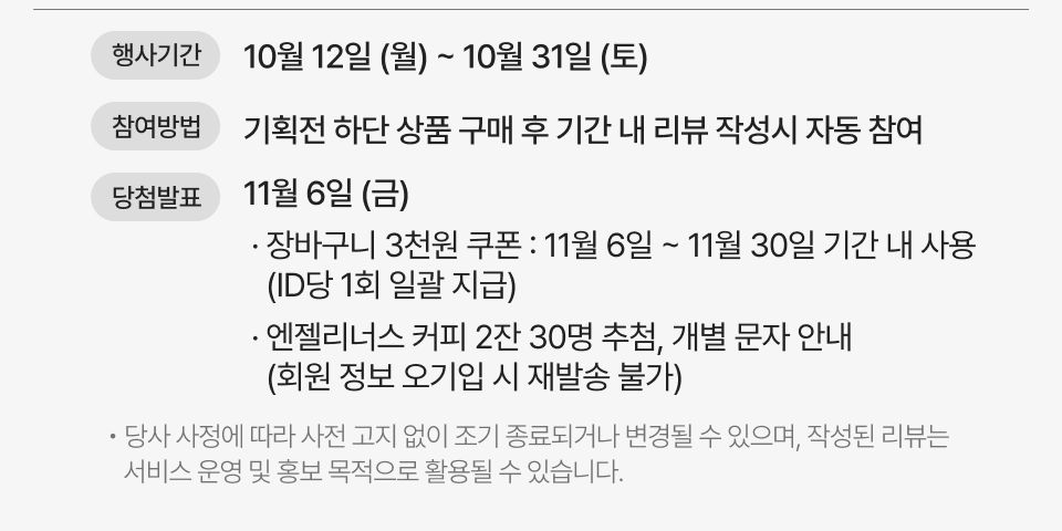 행사기간 10월 12일 (월) ~ 10월 31일 (토) 참여방법 기획전 상품 구매 후 기간 내 리뷰 작성당첨발표 11월 6일 (금) · 장바구니 3천원 쿠폰 : 11월 6일~11월 30일 기간 내 사용 (ID당 1회 일괄 지급) · 엔젤리너스 커피 2잔 30명 추첨, 개별 문자 안내 (회원 정보 오기입 시 재발송 불가) · 당사 사정에 따라 사전 고지 없이 조기 종료되거나 변경될 수 있으며, 작성된 리뷰는 서비스 운영 및 홍보 목적으로 활용