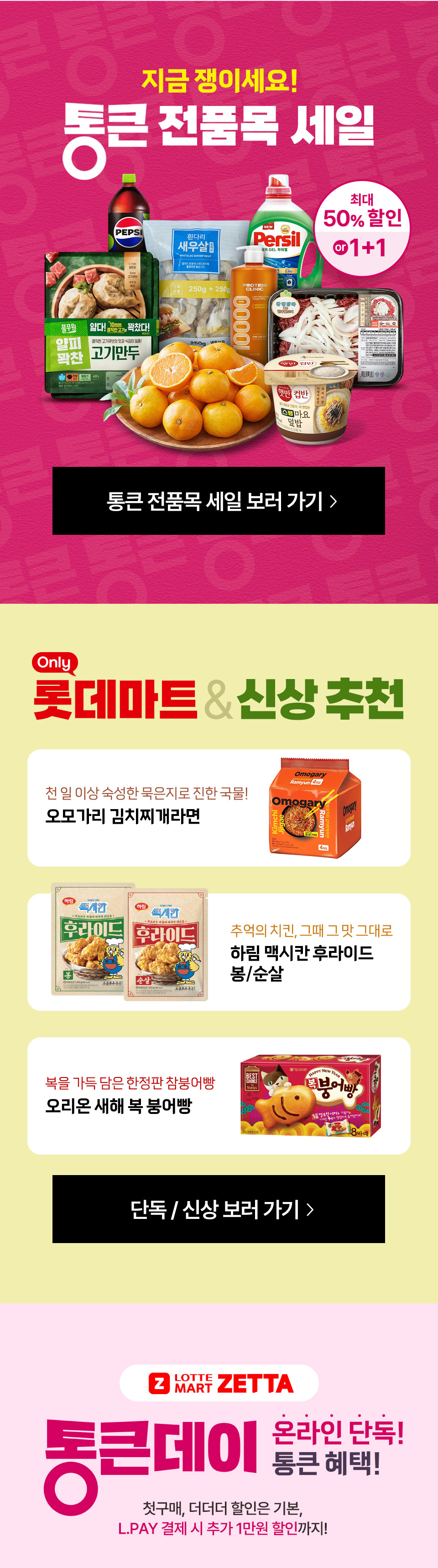 지금 쟁이세요! 통큰 전품목 세일 최대 50% 할인 or 1+1 통큰 전품목 세일 보러 가기 Only 롯데마트 and 신상 추천
오모가리 김치찌개 라면 추억의 치킨, 그때 그 맛 그대로 하림 맥시칸 후라이 봉, 순살 복을 가득 담은 한정판 참붕어빵 오리온 새해 복 붕어빵
단독, 신상 보러 가기 Z LOTTE MART ZETTA 통큰데이 온라인 단독 통큰 혜택 첫구매, 더더더 할인은 기본, L.PAY 결제 시 추가 1만원 할인까지