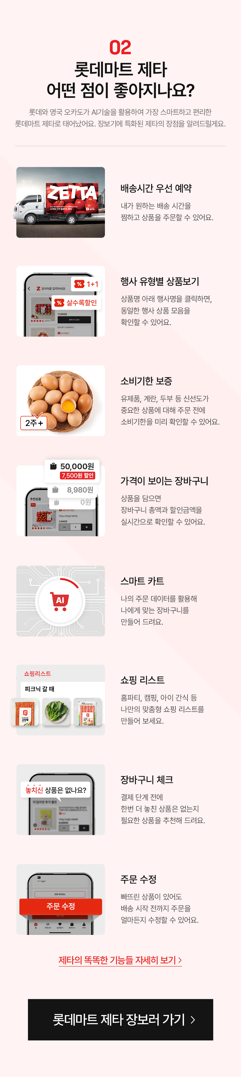 02 롯데마트 제타 어떤 점이 좋아지나요? 롯데와 영국 오카도가 AI기술을 활용하여 가장 스마트하고 편리한
롯데마트 제타로 태어났어요. 장보기에 특화된 제타의 장점을 알려드릴게요.
- 배송시간 우선 예약: 내가 원하는 배송 시간을 찜하고 상품을 주문할 수 있어요.
- 행사 유형별 상품보기: 상품명 아래 행사명을 클릭하면, 동일한 행사 상품 모음을 확인할 수 있어요.
- 소비기한 보증: 유제품, 계란, 두부 등 신선도가 중요한 상품에 대해 주문 전에 소비기한을 미리 확인할 수 있어요.
- 가격이 보이는 장바구니: 상품을 담으면 장바구니 총액과 할인금액을 실시간으로 확인할 수 있어요.
- 스마트 카트: 나의 주문 데이터를 활용해 나에게 맞는 장바구니를 만들어 드려요.
- 쇼핑 리스트: 홈파티, 캠핑, 아이 간식 등 나만의 맞춤형 쇼핑 리스트를 만들어 보세요.
- 장바구니 체크: 결제 단계 전에 한번 더 놓친 상품은 없는지 필요한 상품을 추천해 드려요.
- 주문 수정: 빠뜨린 상품이 있어도 배송 시작 전까지 주문을 얼마든지 수정할 수 있어요.