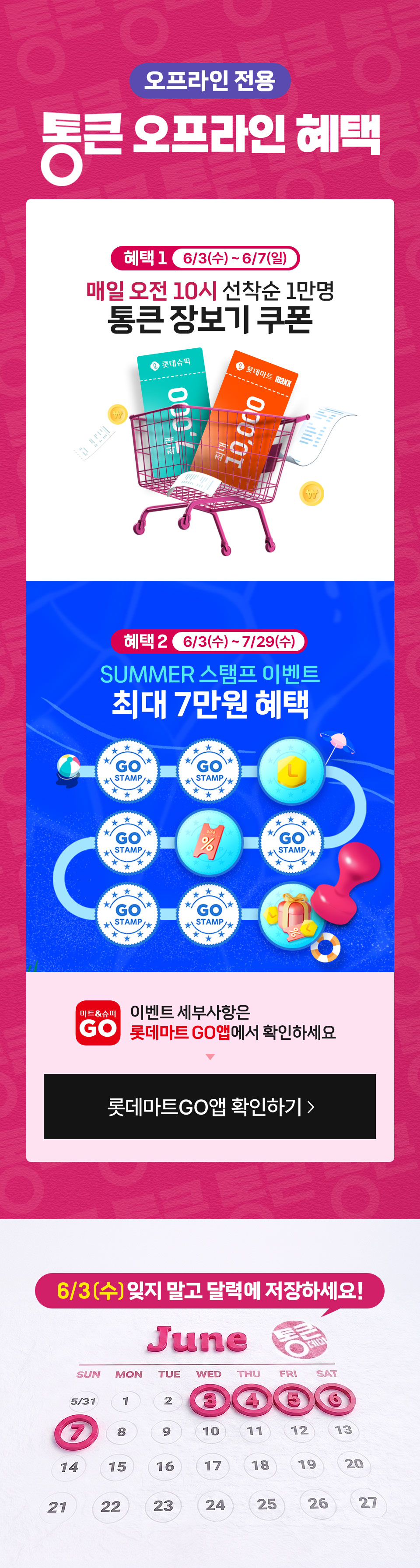 오프라인 전용 통큰 오프라인 혜택 혜택1 6월 3일(수) ~ 6월 7일(일) 매일 오전 10시 선착순 1만명 통큰 장보기 쿠폰
혜택 2  6월 3일(수) ~ 7월 29일(수) SUMMER 스탬프 이벤트 최대 7만원 혜택 이벤트 세부사항은 롯데마트GO앱에서 확인하세요
6월 3일(수) 잊지 말고 달력에 저장하세요!