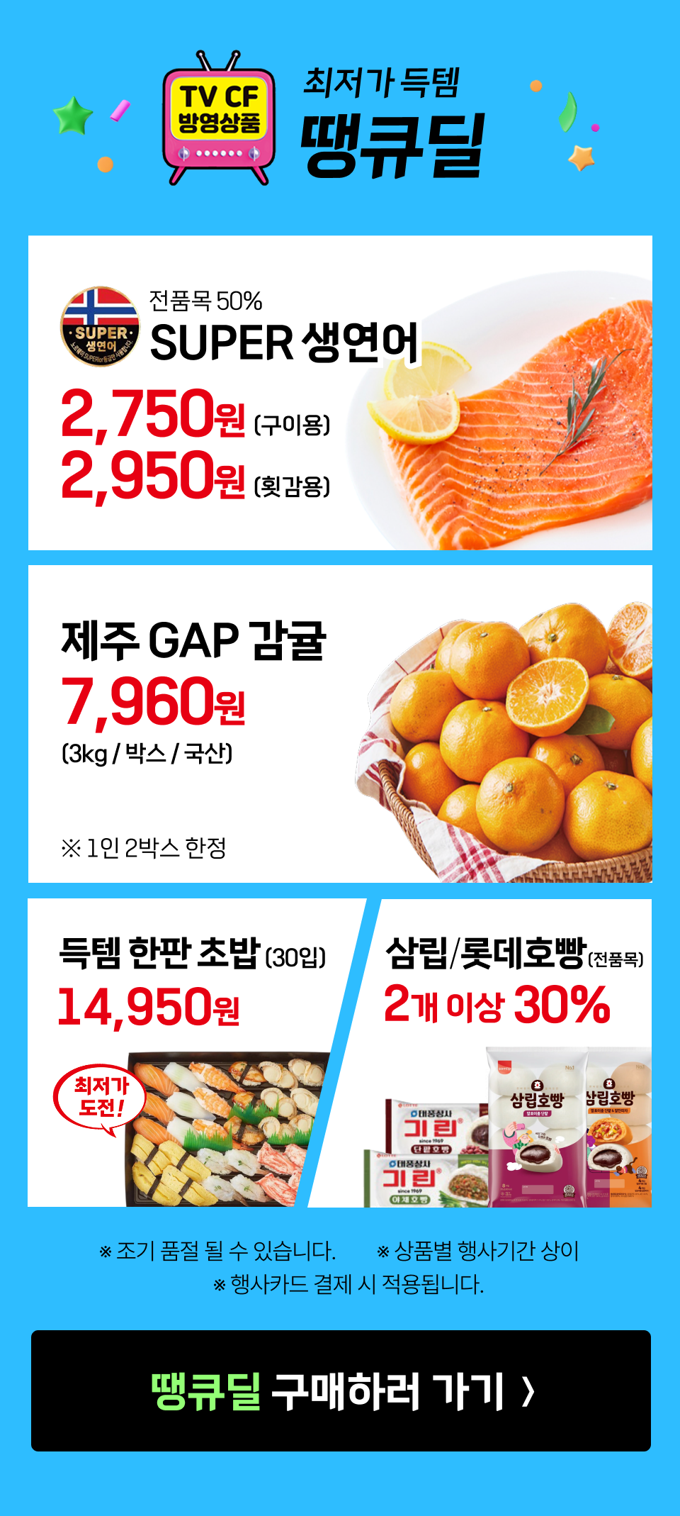 최저가 득템 땡큐딜.
             전품목 50% SUPER 생연어 2,750원 (구이용), 2,950원 (횟감용).
             제주 GAP 감귤 3kg 7960원. ※1인 2박스 한정.
             득템한판 초밥 30입 14950원. 최저가에 도전!
             삼립 롯데호빵 전품목 2개 이상 30% 할인.
             ※ 조기 품절 될 수 있습니다. ※ 상품별 행사기간 상이. ※ 행사카드 결제 시 적용됩니다.