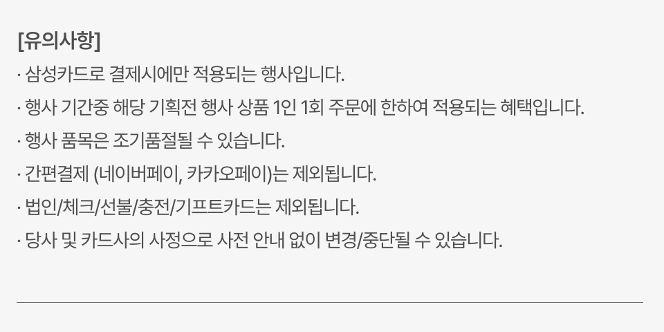 · 삼성카드로 결제시에만 적용되는 행사입니다., 행사 기간중 해당 기획전 행사 상품 1인 1회 주문에 한하여 적용되는 혜택입니다., · 행사 품목은 조기품절될 수 있습니다., · 간편결제 (네이버페이, 카카오페이)는 제외됩니다., · 법인/체크/선불/충전/기프트카드는 제외됩니다., · 당사 및 카드사의 사정으로 사전 안내 없이 변경/중단될 수 있습니다.