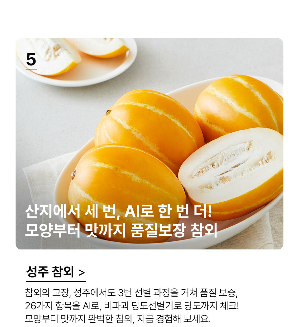 산지에서 세 번, AI로 한 번 더!
 모양부터 맛까지 품질보장 참외.참외의 고장, 성주에서도 3번 선별 과정을 거쳐 품질 보증,
 26가지 항목을 AI로, 비파괴 당도선별기로 당도까지 체크! 
모양부터 맛까지 완벽한 참외, 지금 경험해 보세요.