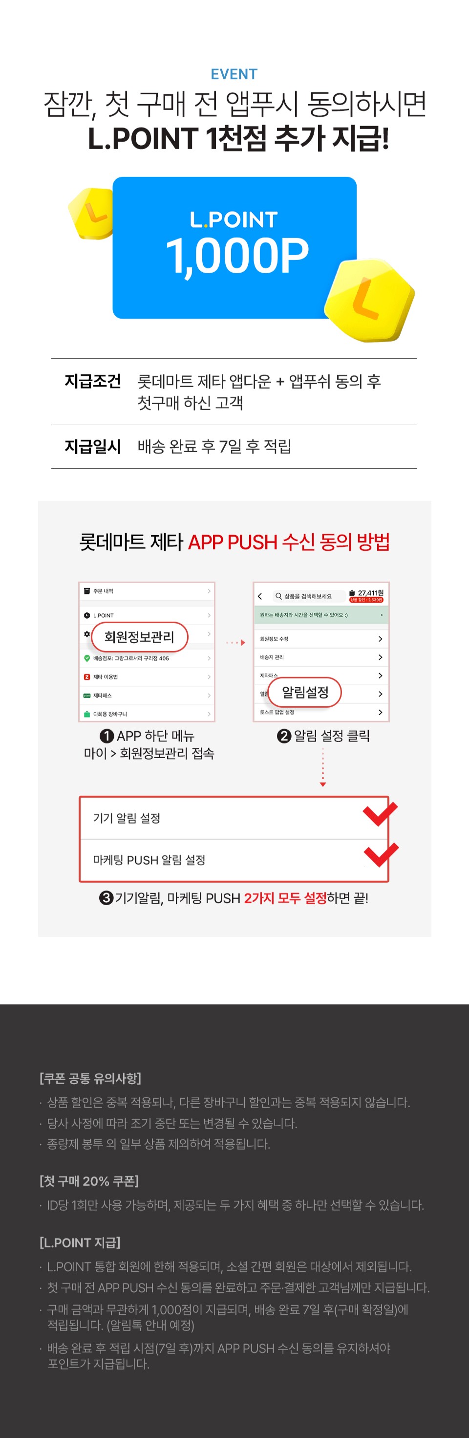 EVENT
잠깐, 첫 구매 전 앱푸시 동의하시면
L.POINT 1천점 추가 지급!

L.POINT
1,000P

- 지급조건 : 롯데마트 제타 앱다운 + 앱푸쉬 동의 후
첫구매 하신 고객
- 지급일시 : 배송 완료 후 7일 후 적립

롯데마트 제타 APP PUSH 수신 동의 방법

1. APP 하단 메뉴 마이 - 회원정보관리 접속
2. 알림 설정 클릭
3. 기기알림, 마케팅 PUSH 2가지 모두 설정하면 끝!

[쿠폰 공통 유의사항]
· 상품 할인은 중복 적용되나, 다른 장바구니 할인과는 중복 적용되지 않습니다.
· 당사 사정에 따라 조기 중단 또는 변경될 수 있습니다.
· 종량제 봉투 외 일부 상품 제외하여 적용됩니다.

[첫 구매 20% 쿠폰]
· ID당 1회만 사용 가능하며, 제공되는 두 가지 혜택 중 하나만 선택할 수 있습니다.

[L.POINT 지급]
· L.POINT 통합 회원에 한해 적용되며, 소셜 간편 회원은 대상에서 제외됩니다.
· 첫 구매 전 APP PUSH 수신 동의를 완료하고 주문, 결제한 고객님께만 지급됩니다.
· 구매 금액과 무관하게 1,000점이 지급되며, 배송 완료 7일 후(구매 확정일)에
적립됩니다. (알림톡 안내 예정)
· 배송 완료 후 적립 시점(7일 후)까지 APP PUSH 수신 동의를 유지하셔야
포인트가 지급됩니다.
