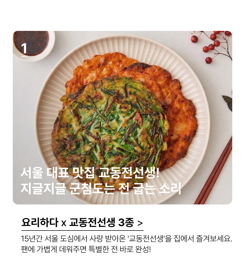 서울 대표 맛집 교동전선생! 지글지글 군침도는 전 굽는 소리 15년간 서울 도심에서 사랑 받아온 '교동전선생'을 집에서 즐겨보세요. 
팬에 가볍게 데워주면 특별한 전 바로 완성!