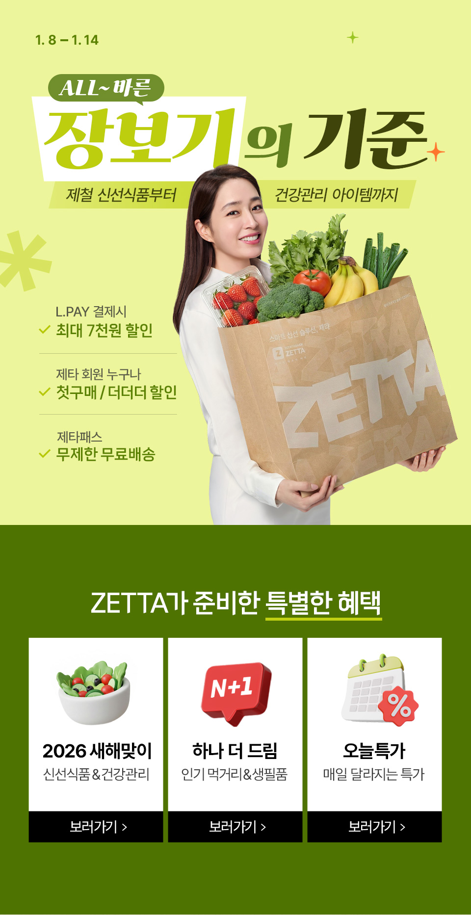 1.8 ~1.14 ALL~바른 장보기의 기준 제철 신선식품부터 건강관리 아이템까지 L.PAY 결제시 최대 7천원 할인 제타 회원 누구나 첫구매, 더더더 할인 제타패스 무제한 무료배송
ZETTA가 준비한 특별한 혜택 2026 새해맞이 신선식품and건강관리 N+1 하나 더 드림 인기 먹거리and생필품 오늘특가 매일 달라지는 특가