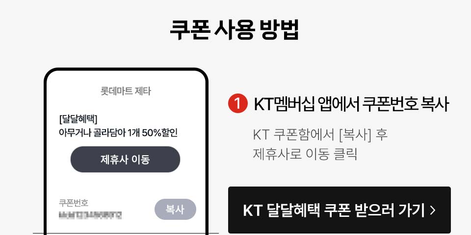 쿠폰 사용 방법 KT멤버십 앱에서 쿠폰번호 복사 KT멤버십 > 혜택 > 멤버십 할인 > 제휴 브랜드 > 쿠폰번호 '복사' 클릭 KT 달달혜택 쿠폰 받으러 가기 > 아무거나 골라담아 1개 50%할인 제휴사 이동 복사