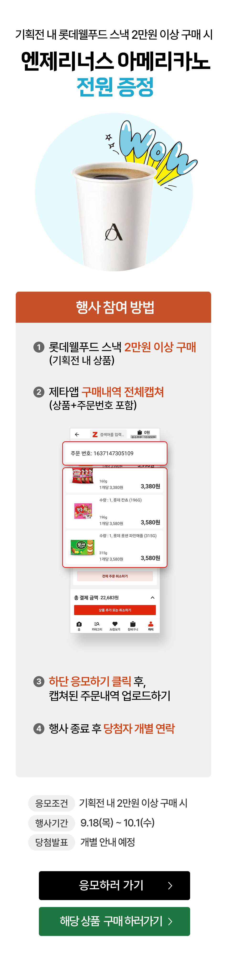 기획전 내 롯데웰푸드 스낵 2만원 이상 구매 시 엔제리너스 아메리카노 전원 증정
행사 참여 방법 : 1. 롯데웰푸드 스낵 2만원 이상 구매 (기획전 내 상품) 2. 제타앱 구매내역 전체캡쳐 (상품+주문번호 포함)
3. 하단 응모하기 클릭 후, 캡쳐된 주문내역 업로드 하기 4. 행사 종료 후 당첨자 개별 연락
- 응모조건 : 기획전 내 스낵 2만원 이상 구매 시
- 행사기간 : 9.18(목) ~ 10.1(수)
- 당첨발표 : 개별 안내 예정