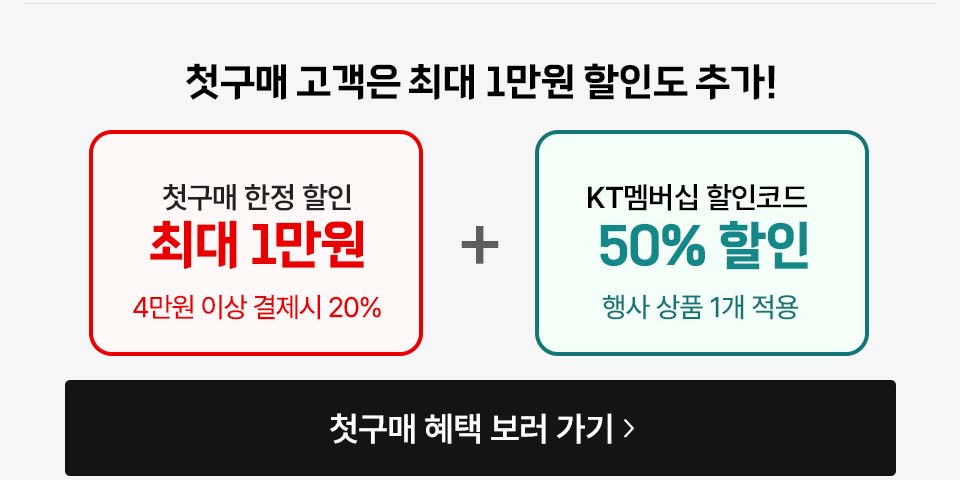 첫구매 고객은 최대 1만원 할인도 추가! 첫구매 한정 할인 최대 1만원 4만원 이상 결제시 20% + KT멤버십 할인코드 50% 할인 행사 상품 1개 적용 첫구매 혜택 보러 가기 >